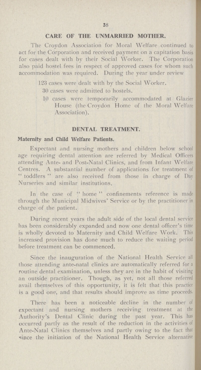 38 CARE OF THE UNMARRIED MOTHER. The Croydon Association for Moral Welfare continued to act for the Corporation and received payment on a capitation basis for cases dealt with by their Social Worker. The Corporation also paid hostel fees in respect of approved cases for whom such accommodation was required. During the year under review 123 cases were dealt with by the Social Worker. 30 cases were admitted to hostels. 10 cases were temporarily accommodated at Glazier House (the Croydon Home of the Moral Welfare Association). DENTAL TREATMENT. Maternity and Child Welfare Patients. Expectant and nursing mothers and children below school age requiring dental attention are referred by Medical Officers attending Ante- and Post-Natal Clinics, and from Infant Welfare Centres. A substantial number of applications for treatment of toddlers are also received from those in charge of Day Nurseries and similar institutions. In the case of home confinements reference is made through the Municipal Midwives' Service or by the practitioner in charge of the patient. During recent years the adult side of the local dental service has been considerably expanded and now one dental officer's time is wholly devoted to Maternity and Child Welfare Work. This increased provision has done much to reduce the waiting period before treatment can be commenced. Since the inauguration of the National Health Service all those attending ante-natal clinics are automatically referred for a routine dental examination, unless they are in the habit of visiting an outside practitioner. Though, as yet, not all those referred avail themselves of this opportunity, it is felt that this practice is a good one, and that results should improve as time proceeds. There has been a noticeable decline in the number of expectant and nursing mothers receiving treatment at the Authority's Dental Clinic during the past year. This has occurred partly as the result of the reduction in the activities of Ante-Natal Clinics themselves and partly owing to the fact that since the initiation of the National Health Service alternative