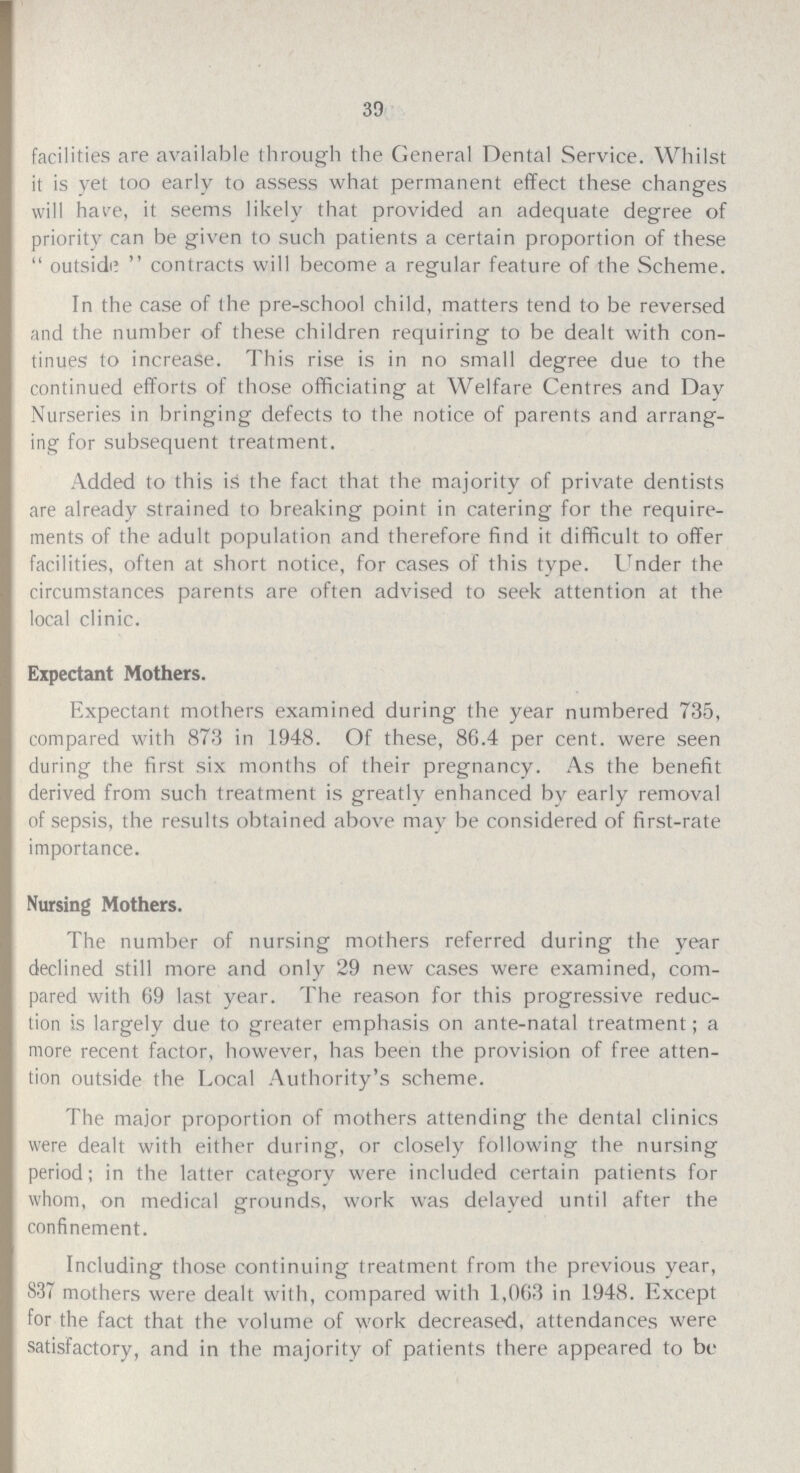 39 facilities are available through the General Dental Service. Whilst it is yet too early to assess what permanent effect these changes will have, it seems likely that provided an adequate degree of priority can be given to such patients a certain proportion of these  outside  contracts will become a regular feature of the Scheme. In the case of the pre-school child, matters tend to be reversed and the number of these children requiring to be dealt with con tinues to increase. This rise is in no small degree due to the continued efforts of those officiating at Welfare Centres and Day Nurseries in bringing defects to the notice of parents and arrang ing for subsequent treatment. Added to this is the fact that the majority of private dentists are already strained to breaking point in catering for the require ments of the adult population and therefore find it difficult to offer facilities, often at short notice, for cases of this type. Under the circumstances parents are often advised to seek attention at the local clinic. Expectant Mothers. Expectant mothers examined during the year numbered 735, compared with 873 in 1948. Of these, 86.4 per cent. were seen during the first six months of their pregnancy. As the benefit derived from such treatment is greatly enhanced by early removal of sepsis, the results obtained above may be considered of first-rate importance. Nursing Mothers. The number of nursing mothers referred during the year declined still more and only 29 new cases were examined, com pared with 69 last year. The reason for this progressive reduc tion is largely due to greater emphasis on ante-natal treatment; a more recent factor, however, has been the provision of free atten tion outside the Local Authority's scheme. The major proportion of mothers attending the dental clinics were dealt with either during, or closely following the nursing period; in the latter category were included certain patients for whom, on medical grounds, work was delayed until after the confinement. Including those continuing treatment from the previous year, 837 mothers were dealt with, compared with 1,063 in 1948. Except for the fact that the volume of work decreased, attendances were satisfactory, and in the majority of patients there appeared to be