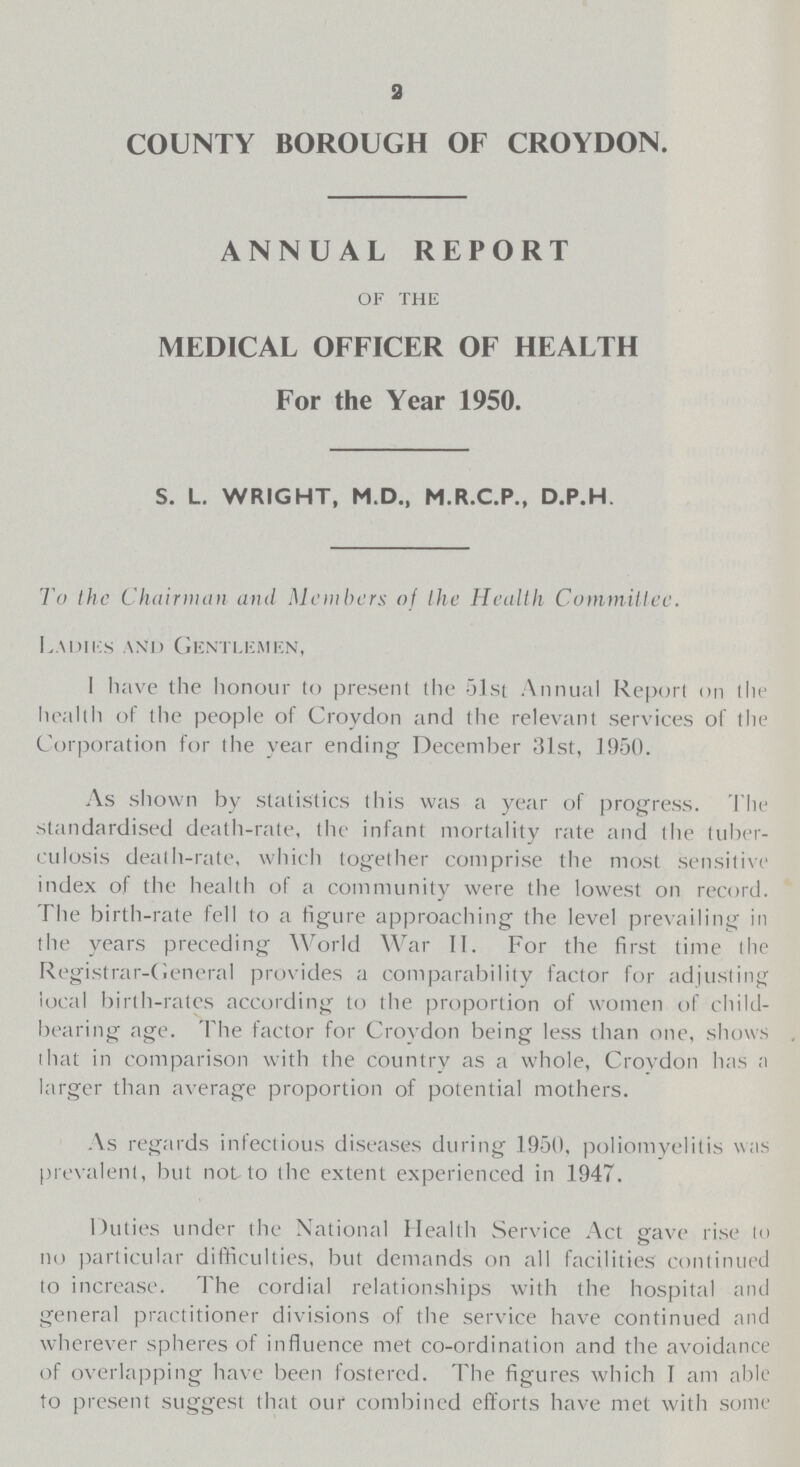 2 COUNTY BOROUGH OF CROYDON. ANNUAL REPORT of the MEDICAL OFFICER OF HEALTH For the Year 1950. S. L. WRIGHT, M.D., M.R.C.P., D.P.H, To the Chairman and Members of Ihe Health Committee. Ladies and Gentlemen, I have the honour to present the 51st Annual Report on tlie health of the people of Croydon and the relevant services of the Corporation for the year ending December 31st, 1950. As shown by statistics this was a year of progress. The standardised death-rate, the infant mortality rate and the tuber culosis death-rate, which together comprise the most sensitive index of the health of a community were the lowest on record. The birth-rate fell to a figure approaching the level prevailing in the years preceding World War II. For the first time the Registrar-General provides a comparability factor for adjusting local birth-rates according to the proportion of women of child bearing age. The factor for Croydon being less than one, shows that in comparison with the country as a whole, Croydon has a larger than average proportion of potential mothers. As regards infectious diseases during 1950, poliomyelitis was prevalent, but not to the extent experienced in 1947. Duties under the National Health Service Act gave rise to no particular difficulties, but demands on all facilities continued to increase. The cordial relationships with the hospital and general practitioner divisions of the service have continued and wherever spheres of influence met co-ordination and the avoidance of overlapping have been fostered. The figures which I am able to present suggest that our combined efforts have met with some