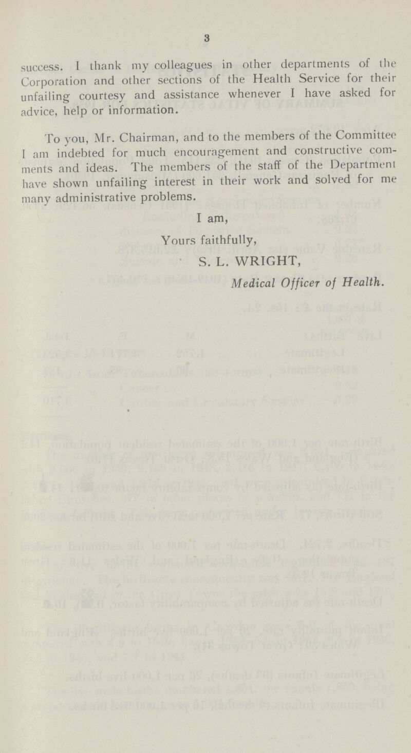 3 success. I thank my colleagues in other departments of the Corporation and other sections of the Health Service for their unfailing courtesy and assistance whenever I have asked for advice, help or information. To you, Mr. Chairman, and to the members of the Committee I am indebted for much encouragement and constructive com ments and ideas. The members of the staff of the Department have shown unfailing interest in their work and solved for me many administrative problems. I am, Yours faithfully, S. L. WRIGHT, Medical Officer of Health.