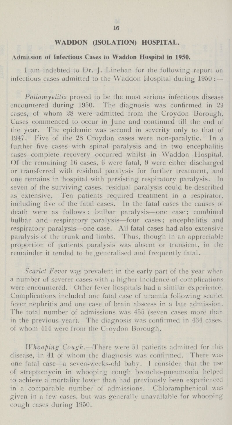 16 WADDON (ISOLATION) HOSPITAL. Admission of Infectious Cases to Waddon Hospital in 1950. I am indebted lo Dr. J. Linehan for the following report on infectious cases admitted to the Waddon Hospital during 1950:— Poliomyelitis proved to be the most serious infectious disease encountered during 1950. The diagnosis was confirmed in 29 cases, of whom 28 were admitted from the Croydon Borough. Cases commenced to occur in June and continued till the end of the year. The epidemic was second in severity only to that of 1947. Five of the 28 Croydon cases were non-paralytic. In a further five cases with spinal paralysis and in two encephalitis cases complete recovery occurred whilst in Waddon Hospital. Of the remaining 16 cases, 6 were fatal, 9 were either discharged or transferred with residual paralysis for further treatment, and one remains in hospital with persisting respiratory paralysis. In seven of the surviving cases, residual paralysis could be described as extensive. Ten patients required treatment in a respirator, including five of the fatal cases. In the fatal cases the causes of death were as follows: bulbar paralysis—one case; combined bulbar and respiratory paralysis—four cases; encephalitis and respiratory paralysis—one case. All fatal cases had also extensive paralysis of the trunk and limbs. Thus, though in an appreciable proportion of patients paralysis was absent or transient, in the remainder it tended to be .generalised and frequently fatal. Scarlet Fever wats prevalent in the early part of the year when a number of severer cases with a higher incidence of complications were encountered. Other fever hospitals had a similar experience. Complications included one fatal case of urajmia following scarlet fever nephritis and one case of brain abscess in a late admission. The total number of admissions was 455 (seven cases more than in the previous year). The diagnosis was confirmed in 434 cases, of whom 414 were from the Croydon Borough. IIhooping Cough.— There were 51 patients admitted for this disease, in 41 of whom the diagnosis was confirmed. There was one fatal case—a seven-weeks-old babv. 1 consider that the use of streptomycin in whooping cough broncho-pneumonia helped to achieve a mortality lower than had previously been experienced in a comparable number of admissions. Chloramphenicol was given in a few cases, but was generally unavailable for whooping cough cases during 1950.