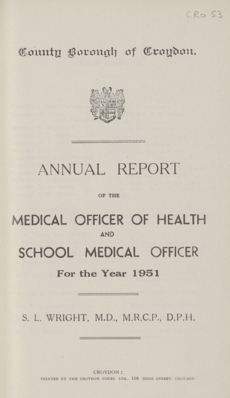CRO53 ronntg Borongh of rrogdon. ANNUAL REPORT OF THE MEDICAL OFFICER OF HEALTH AND SCHOOL MEDICAL OFFICER For the Year 1951 S. L. WRIGHT, M.D., M.R.C.P., D.P.H. CROYDON : PRINTED EY THE CROYDON TIMES LTD., 104 HIGH STREET, CROYDON