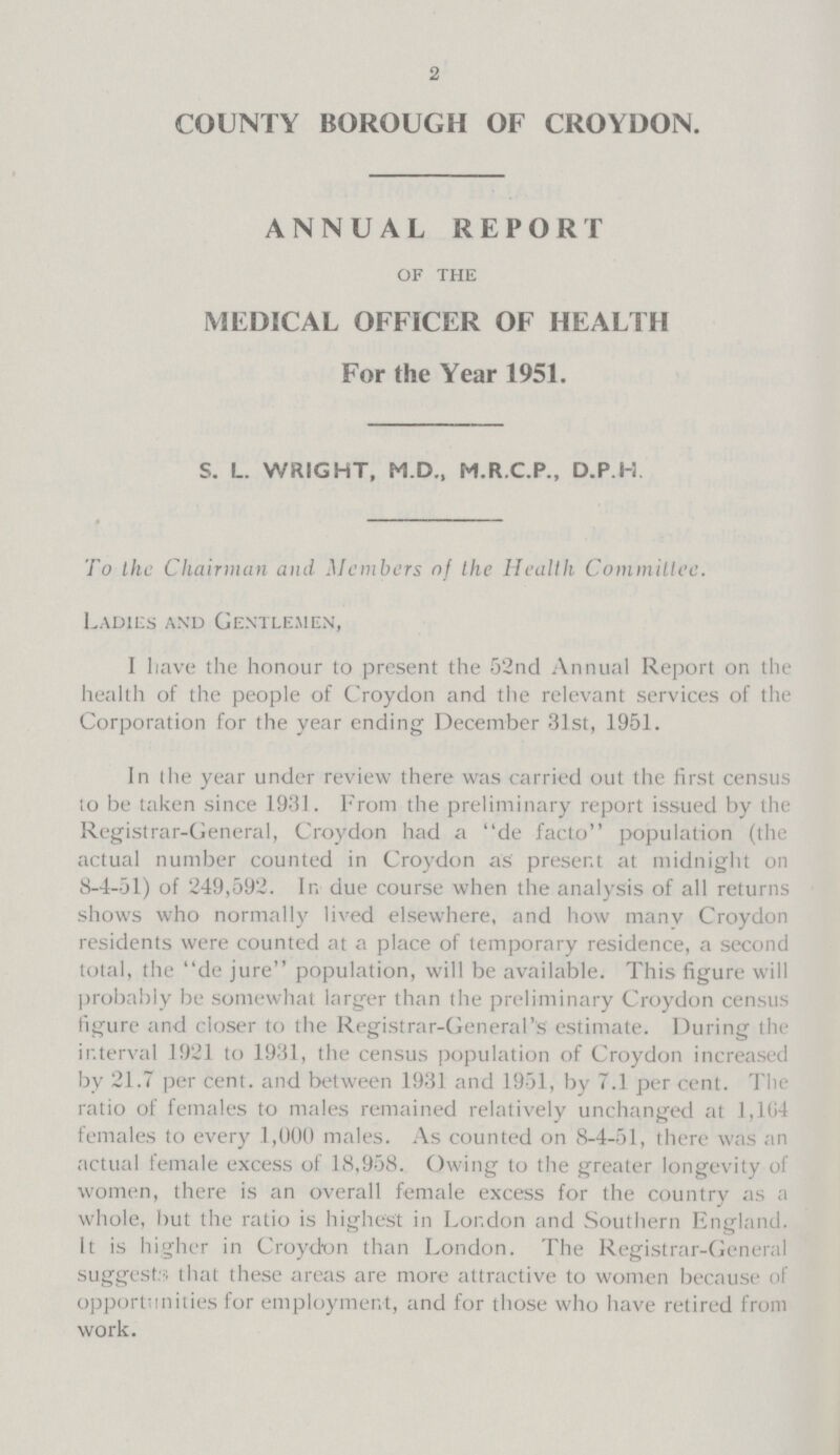 2 COUNTY BOROUGH OF CROYDON. ANNUAL REPORT of the MEDICAL OFFICER OF HEALTH For the Year 1951. S. L. WRIGHT, M.D., M.R.C.P., D.P.H To the Chairman and Members of the Health Committee. Ladies and Gentlemen, I have the honour to present the 52nd Annual Report on the health of the people of Croydon and the relevant services of the Corporation for the year ending December 31st, 1951. In the year under review there was carried out the first census io be taken since 1931. From the preliminary report issued by the Registrar-General, Croydon had a de facto population (the actual number counted in Croydon as' present at midnight on 8-4-51) of 249,592. In due course when the analysis of all returns shows who normally lived elsewhere, and how many Croydon residents were counted at a place of temporary residence, a second total, the de jure population, will be available. This figure will probably be somewhat larger than the preliminary Croydon census figure and closer to the Registrar-General's estimate. During the interval 1921 to 1931, the census population of Croydon increased by 21.7 percent, and between 1931 and 1951, by 7.1 percent. The ratio of females to males remained relatively unchanged at 1,164 females to every .1,000 males. As counted on 8-4-51, there was an actual female excess of 18,958. Owing to the greater longevity of women, there is an overall female excess for the country as a whole, but the ratio is highest in London and Southern England. It is higher in Croydon than London. The Registrar-General suggests that these areas are more attractive to women because of opportunities for employment, and for those who have retired from work.