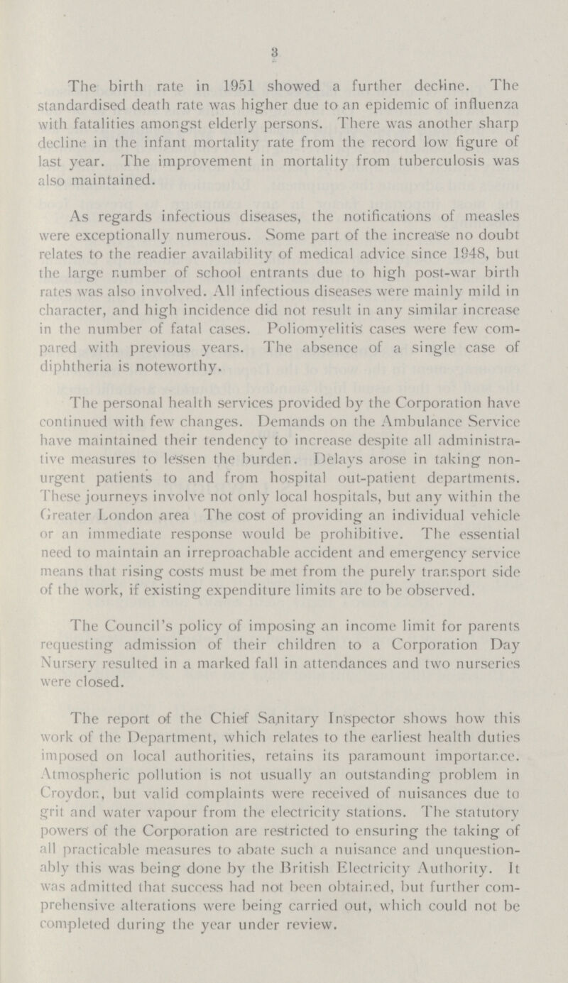 3 The birth rate in 195.1 showed a further decline. The standardised death rate was higher due to an epidemic of influenza with fatalities amongst elderly persons. There was another sharp decline in the infant mortality rate from the record low figure of last year. The improvement in mortality from tuberculosis was also maintained. As regards infectious diseases, the notifications of measles were exceptionally numerous. Some part of the increase no doubt relates to the readier availability of medical advice since 1948, but the large number of school entrants due to high post-war birth rates was also involved. All infectious diseases were mainly mild in character, and high incidence did not result in any similar increase in the number of fatal cases. Poliomyelitis cases were few com pared with previous years. The absence of a single case of diphtheria is noteworthy. The personal health services provided by the Corporation have continued with few changes. Demands on the Ambulance Service have maintained their tendency to increase despite all administra tive measures to lessen the burden. Delays arose in taking non urgent patients to and from hospital out-patient departments. These journeys involve not only local hospitals, but any within the Greater London area The cost of providing an individual vehicle or an immediate response would be prohibitive. The essential need to maintain an irreproachable accident and emergency service means that rising costs' must be met from the purely transport side of the work, if existing expenditure limits are to be observed. The Council's policy of imposing an income limit for parents requesting admission of their children to a Corporation Day Nursery resulted in a marked fall in attendances and two nurseries were closed. The report of the Chief Sanitary Inspector shows how this work of the Department, which relates to the earliest health duties imposed on local authorities, retains its paramount importance. Atmospheric pollution is not usually an outstanding problem in Croydon, but valid complaints were received of nuisances due to grit and water vapour from the electricity stations. The statutory powers of the Corporation are restricted to ensuring the taking of all practicable measures to abate such a nuisance and unquestion ably this was being done by the British Electricity Authority. It was admitted that success had not been obtained, but further com prehensive alterations were being carried out, which could not be completed during the year under review.