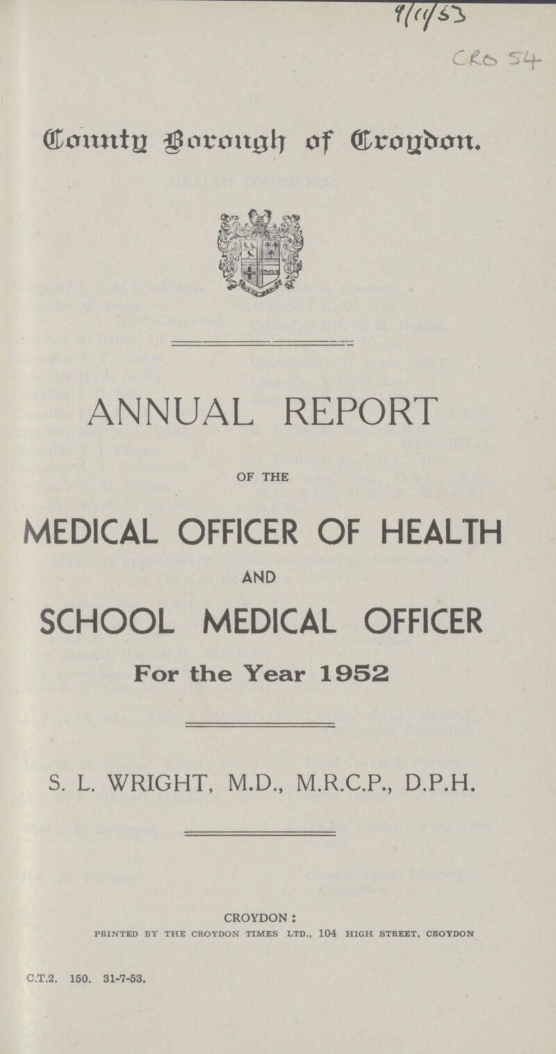 9/11/53 CRO 54 County Borough of Croydon. ANNUAL REPORT OF THE MEDICAL OFFICER OF HEALTH AND SCHOOL MEDICAL OFFICER For the Year 1952 S. L. WRIGHT, M.D., M.R.C.P., D.P.H. 0CROYDON: PRINTED BY THE CROYDON TIMES LTD., 104 HIGH STREET, CROYDON c.t.2. 150. 31-7-53.