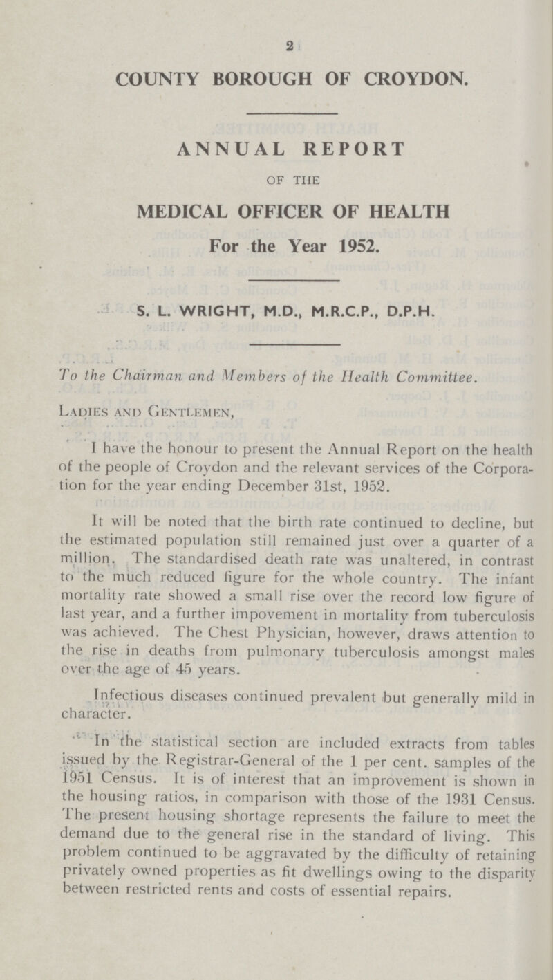 2 COUNTY BOROUGH OF CROYDON. ANNUAL REPORT of the MEDICAL OFFICER OF HEALTH For the Year 1952. S. L. WRIGHT, M.D., M.R.C.P., D.P.H. To the Chairman and Members of the Health Committee. Ladies and Gentlemen, I have the honour to present the Annual Report on the health of the people of Croydon and the relevant services of the Corpora tion for the year ending December 31st, 1952. It will be noted that the birth rate continued to decline, but the estimated population still remained just over a quarter of a million. The standardised death rate was unaltered, in contrast to the much reduced figure for the whole country. The infant mortality rate showed a small rise over the record low figure of last year, and a further impovement in mortality from tuberculosis was achieved. The Chest Physician, however, draws attention to the rise in deaths from pulmonary tuberculosis amongst males over the age of 45 years. Infectious diseases continued prevalent but generally mild in character. In the statistical section are included extracts from tables issued by the Registrar-General of the 1 per cent. samples of the 1951 Census. It is of interest that an improvement is shown in the housing ratios, in comparison with those of the 1931 Census. The present housing shortage represents the failure to meet the demand due to the general rise in the standard of living. This problem continued to be aggravated by the difficulty of retaining privately owned properties as fit dwellings owing to the disparity between restricted rents and costs of essential repairs.