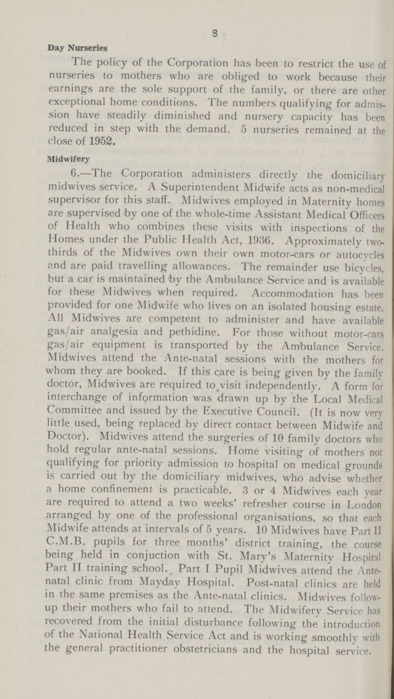 8 Day Nurseries The policy of the Corporation has been to restrict the use of nurseries to mothers who are obliged to work because their earnings are the sole support of the family, or there are other exceptional home conditions. The numbers qualifying for admis sion have steadily diminished and nursery capacity has been reduced in step with the demand. 5 nurseries remained at the close of 1952. Midwifery 6.—The Corporation administers directly the domiciliary midwives service. A Superintendent Midwife acts as non-medical supervisor for this staff. Midwives employed in Maternity homes are supervised by one of the whole-time Assistant Medical Officers of Health who combines these visits with inspections of the Homes under the Public Health Act, 1936. Approximately two thirds of the Midwives own their own motor-cars or autocycles and are paid travelling allowances. The remainder use bicycles, but a car is maintained by the Ambulance Service and is available for these Midwives when required. Accommodation has been provided for one Midwife who lives on an isolated housing estate. All Midwives are competent to administer and have available gas/air analgesia and pethidine. For those without motor-cars gas/air equipment is transported by the Ambulance Service. Midwives attend the Ante-natal sessions with the mothers for whom they are booked. If this care is being given by the family doctor, Midwives are required to visit independently. A form for interchange of information was drawn up by the Local Medical Committee and issued by the Executive Council. (It is now very little used, being replaced by direct contact between Midwife and Doctor). Midwives attend the surgeries of 10 family doctors who hold regular ante-natal sessions. Home visiting of mothers not qualifying for priority admission to hospital on medical grounds is carried out by the domiciliary midwives, who advise whether a home confinement is practicable. 3 or 4 Midwives each year are required to attend a two weeks' refresher course in London arranged by one of the professional organisations, so that each Midwife attends at intervals of 5 years. 10 Midwives have Part II C.M.B. pupils for three months' district training, the course being held in conjuction with St. Mary's Maternity Hospital Part II training school. Part I Pupil Midwives attend the Ante natal clinic from Mayday Hospital. Post-natal clinics are held in the same premises as the Ante-natal clinics. Midwives follow up their mothers who fail to attend. The Midwifery Service has recovered from the initial disturbance following the introduction of the National Health Service Act and is working smoothly with the general practitioner obstetricians and the hospital service.