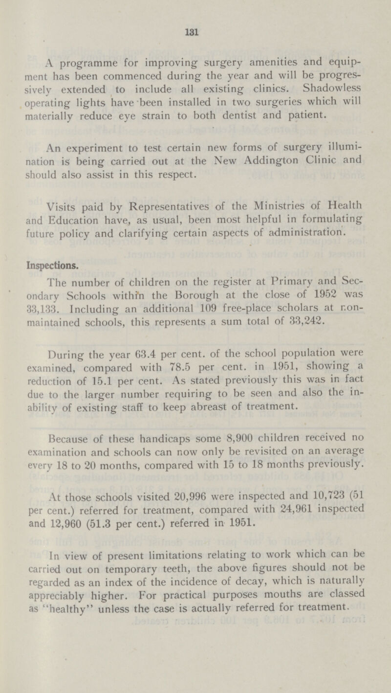 131 A programme for improving surgery amenities and equip ment has been commenced during the year and will be progres sively extended to include all existing clinics. Shadowless operating lights have been installed in two surgeries which will materially reduce eye strain to both dentist and patient. An experiment to test certain new forms of surgery illumi nation is being carried out at the New Addington Clinic and should also assist in this respect. Visits paid by Representatives of the Ministries of Health and Education have, as usual, been most helpful in formulating future policy and clarifying certain aspects of administration. Inspections. The number of children on the register at Primary and Sec ondary Schools withi'n the Borough at the close of 1952 was 33,133. Including an additional 109 free-place scholars at r.on maintained schools, this represents a sum total of 33,242. During the year 63.4 per cent, of the school population were examined, compared with 78.5 per cent, in 1951, showing a reduction of 15.1 per cent. As stated previously this was in fact due to the larger number requiring to be seen and also the in ability of existing staff to keep abreast of treatment. Because of these handicaps some 8,900 children received no examination and schools can now only be revisited on an average every 18 to 20 months, compared with 15 to 18 months previously. At those schools visited 20,996 were inspected and 10,723 (51 per cent.) referred for treatment, compared with 24,961 inspected and 12,960 (51.3 per cent.) referred in 1951. In view of present limitations relating to work which can be carried out on temporary teeth, the above figures should not be regarded as an index of the incidence of decay, which is naturally appreciably higher. For practical purposes mouths are classed as healthy unless the case is actually referred for treatment.