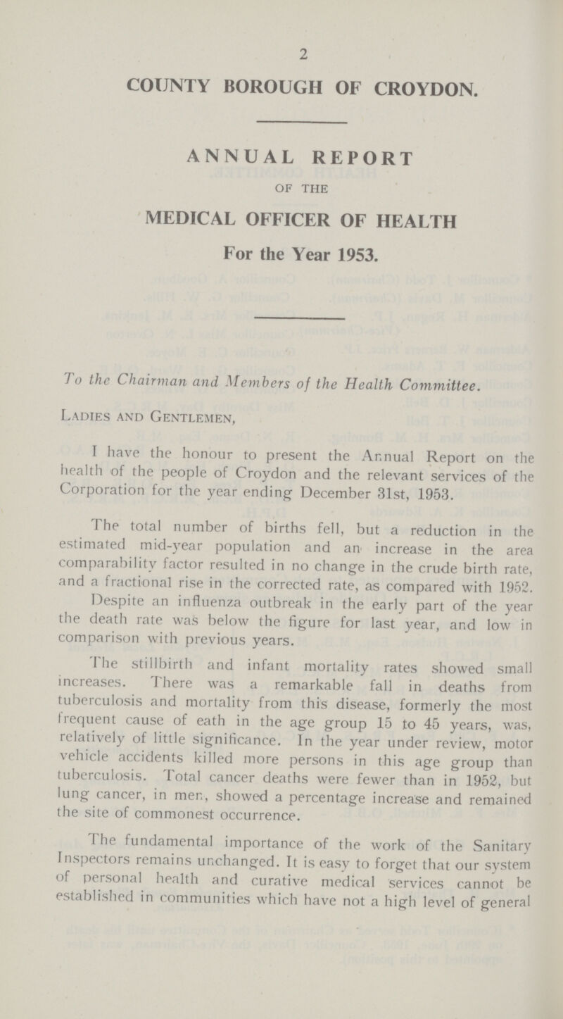 2 COUNTY BOROUGH OF CROYDON. ANNUAL REPORT of the MEDICAL OFFICER OF HEALTH For the Year 1953. To the Chairman and. Members of the Health Committee. Ladies and Gentlemen, I have the honour to present the Annual Report on the health of the people of Croydon and the relevant services of the Corporation for the year ending December 31st, 1953. The total number of births fell, but a reduction in the estimated mid-year population and an increase in the area comparability factor resulted in no change in the crude birth rate, and a fractional rise in the corrected rate, as compared with 1952. Despite an influenza outbreak in the early part of the year the death rate was below the figure for last year, and low in comparison with previous years. The stillbirth and infant mortality rates showed small increases. There was a remarkable fall in deaths from tuberculosis and mortality from this disease, formerly the most frequent cause of eath in the age group 15 to 45 years, was, relatively of little significance. In the year under review, motor vehicle accidents killed more persons in this age group than tuberculosis. Total cancer deaths were fewer than in 1952, but lung cancer, in men, showed a percentage increase and remained the site of commonest occurrence. The fundamental importance of the work of the Sanitary Inspectors remains unchanged. It is easy to forget that our system of personal health and curative medical services cannot be established in communities which have not a high level of general