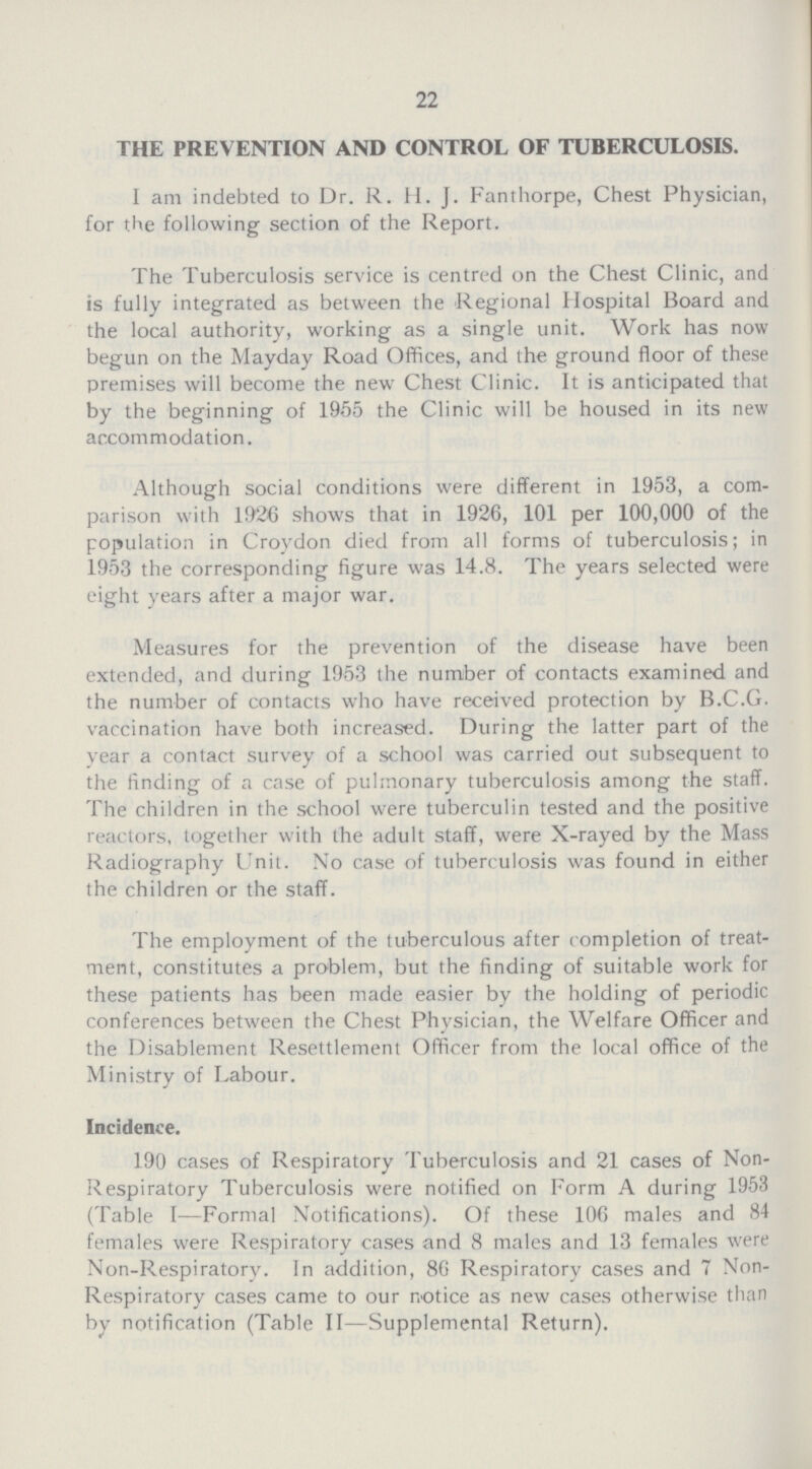 22 THE PREVENTION AND CONTROL OF TUBERCULOSIS. I am indebted to Dr.R.H.J.Fanthorpe, Chest Physician, for the following section of the Report. The Tuberculosis service is centred on the Chest Clinic, and is fully integrated as between the Regional Hospital Board and the local authority, working as a single unit. Work has now begun on the Mayday Road Offices, and the ground floor of these premises will become the new Chest Clinic. It is anticipated that by the beginning of 1955 the Clinic will be housed in its new accommodation. Although social conditions were different in 1953, a com parison with 1926 shows that in 1926, 101 per 100,000 of the population in Croydon died from all forms of tuberculosis; in 1953 the corresponding figure was 14.8. The years selected were eight years after a major war. Measures for the prevention of the disease have been extended, and during 1953 the number of contacts examined and the number of contacts who have received protection by B.C.G. vaccination have both increased. During the latter part of the year a contact survey of a school was carried out subsequent to the finding of a case of pulmonary tuberculosis among the staff. The children in the school were tuberculin tested and the positive reactors, together with the adult staff, were X-rayed by the Mass Radiography Unit. No case of tuberculosis was found in either the children or the staff. The employment of the tuberculous after completion of treat ment, constitutes a problem, but the finding of suitable work for these patients has been made easier by the holding of periodic conferences between the Chest Physician, the Welfare Officer and the Disablement Resettlement Officer from the local office of the Ministry of Labour. Incidence. 190 cases of Respiratory Tuberculosis and 21 cases of Non Respiratory Tuberculosis were notified on Form A during 1953 (Table I—Formal Notifications). Of these 106 males and 84 females were Respiratory cases and 8 males and 13 females were Non-Respiratory. In addition, 86 Respiratory cases and 7 Non Respiratory cases came to our notice as new cases otherwise than by notification (Table II—Supplemental Return).