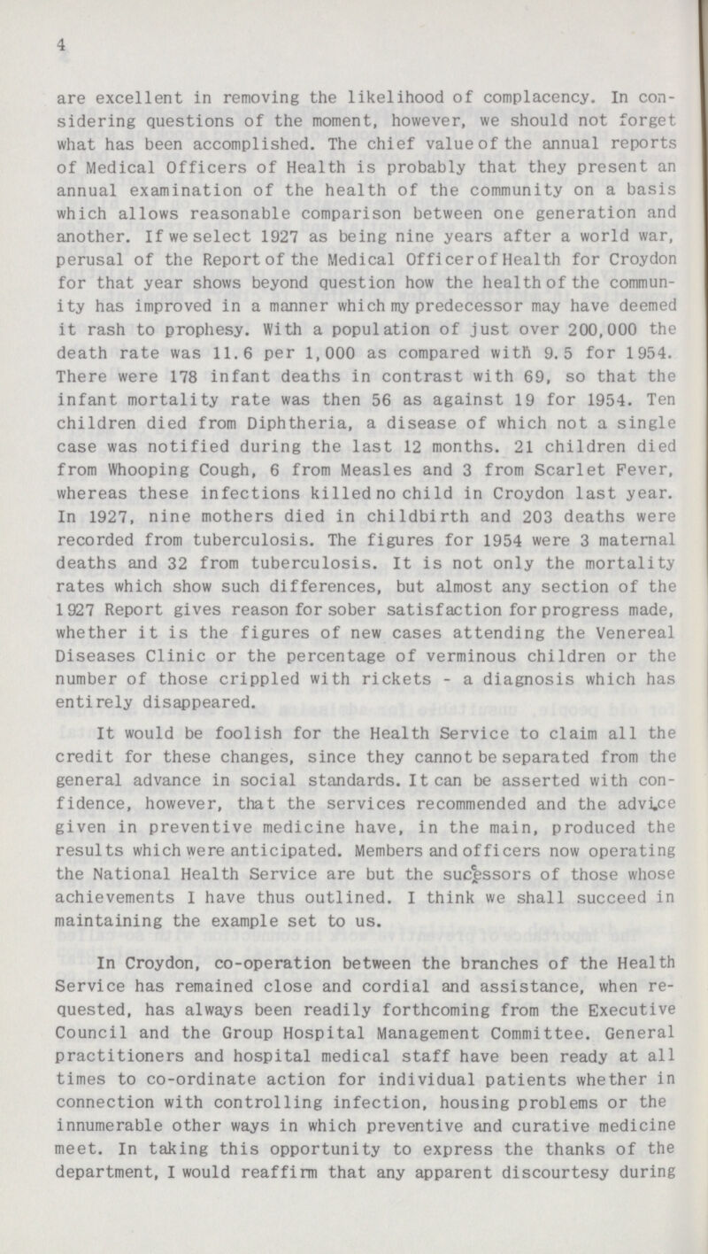 4 are excellent in removing the likelihood of complacency. In con sidering questions of the moment, however, we should not forget what has been accomplished. The chief value of the annual reports of Medical Officers of Health is probably that they present an annual examination of the health of the community on a basis which allows reasonable comparison between one generation and another. If we select 1927 as being nine years after a world war, perusal of the Report tof the Medical Officer of Health for Croydon for that year shows beyond question how the health of the commun ity has improved in a manner which my predecess or may have deemed it rash to prophesy. With a population of just over 200,000 the death rate was 11.6 per 1,000 as compared with 9.5 for 1954. There were 178 infant deaths in contrast with 69, so that the infant mortality rate was then 56 as against 19 for 1954. Ten children died from Diphtheria, a disease of which not a single case was notified during the last 12 months. 21 children died from Whooping Cough, 6 from Measles and 3 from Scarlet Fever, whereas these infections killed no child in Croydon last year. In 1927, nine mothers died in childbirth and 203 deaths were recorded from tuberculosis. The figures for 1954 were 3 maternal deaths and 32 from tuberculosis. It is not only the mortality rates which show such differences, but almost any section of the 1927 Report gives reason for sober satisfaction for progress made, whether it is the figures of new cases attending the Venereal Diseases Clinic or the percentage of verminous children or the number of those crippled with rickets - a diagnosis which has entirely disappeared. It would be foolish for the Health Service to claim all the credit for these changes, since they cannot be separated from the general advance in social standards. It can be asserted with con fidence, however, that the services recommended and the advice given in preventive medicine have, in the main, produced the results which were anticipated. Members and officers now operating the National Health Service are but the sucessors of those whose achievements I have thus outlined. I think we shall succeed in maintaining the example set to us. In Croydon, co-operation between the branches of the Health Service has remained close and cordial and assistance, when re quested, has always been readily forthcoming from the Executive Council and the Group Hospital Management Committee. General practitioners and hospital medical staff have been ready at all times to co-ordinate action for individual patients whether in connection with controlling infection, housing problems or the innumerable other ways in which preventive and curative medicine meet. In taking this opportunity to express the thanks of the department, I would reaffirm that any apparent discourtesy during