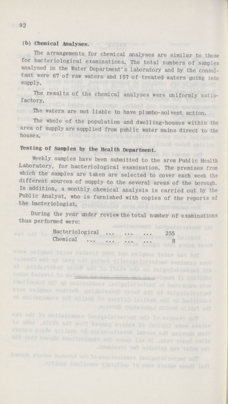 92 (b) Chemical Analyses. The arrangements for chemical analyses are similar to those for bacteriological examinations. The total numbers of samples analysed in the Water Department's laboratory and by the consul tant were 67 of raw waters and 157 of treated waters going into supply. The results of the chemical analyses were uniformly satis factory. The waters are not liable to have pi umbo-sol vent action. The whole of the population and dwelling-houses within the area of supply are supplied from public water mains direct to the houses. Testing of Samples by the Health Department. Weekly samples have been submitted to the area Public Health Laboratory, for bacteriological examination. The premises from which the samples are taken are selected to cover each week the different sources of supply to the several areas of the borough. In addition, a monthly chemical analysis is carried out by the Public Analyst, who is furnished with copies of the reports of the bacteriologist. During the year under review the total number of examinations thus performed were: Bacteriological 255 Chemical 8