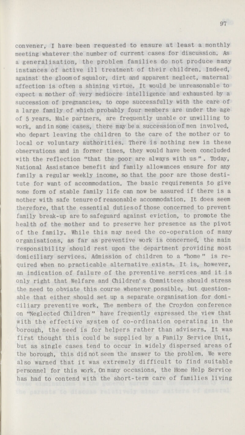 97 convener, I have been requested to ensure at least a monthly meeting whatever the number of current cases for discussion. As a generalisation, the problem families do not produce many instances of active ill treatment of their children. Indeed, against the gloom of squalor, dirt and apparent neglect, maternal affection is often a shining virtue. It would be unreasonable to expect a mother of very mediocre intelligence and exhausted by a succession of pregnancies, to cope successfully with the care of a large family of which probably four members are under the age of 5 years. Male partners, are frequently unable or unwilling to work, and in some cases, there may be a succession of men involved, who depart leaving the children to the care of the mother or to local or voluntary authorities. There is nothing new in these observations and in former times, they would have been concluded with the reflection that the poor are always with us  . Today, National Assistance benefit and family allowances ensure for any family a regular weekly income, so that the poor are those desti tute for want of accommodation. The basic requirements to give some form of stable family life can now be assured if there is a mother with safe tenure of reasonable accommodation. It does seem therefore, that the essential dutiesof those concerned to prevent family break-up are to safeguard against eviction, to promote the health of the mother and to preserve her presence as the pivot of the family. While this may need the co-operation of many organisations, as far as preventive work is concerned, the main responsibility should rest upon the department providing most domiciliary services. Admission of children to a home is re quired when no practicable alternative exists. It is, however, an indication of failure of the preventive services and it is only right that Welfare and Children's Committees should stress the need to obviate this course whenever possible, but question able that either should set up a separate organisation for domi ciliary preventive work. The members of the Croydon conference on Neglected Children have frequently expressed the view that with the effective system of co-ordination operating in the borough, the need is for helpers rather than advisers. It was first thought this could be supplied by a Family Service Unit, but as single cases tend to occur in widely dispersed areas of the borough, this did not seem the answer to the problem. We were also warned that it was extremely difficult to find suitable personnel for this work. On many occasions, the Home Help Service has had to contend with the short-term care of families living