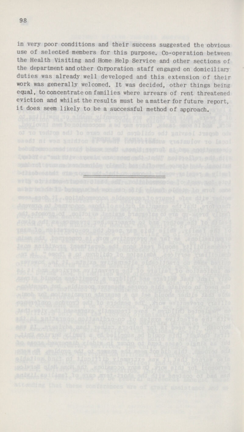 98 in very poor conditions and their success suggested the obvious use of selected members for this purpose. Co-operation between the Health Visiting and Home Help Service and other sections of the department and other Corporation staff engaged on domiciliary duties was already well developed and this extension of their work was generally welcomed. It was decided, other things being equal, to concentrate on families where arrears of rent threatened eviction and whilst the results must be a matter for future report, it does seem likely to be a successful method of approach.
