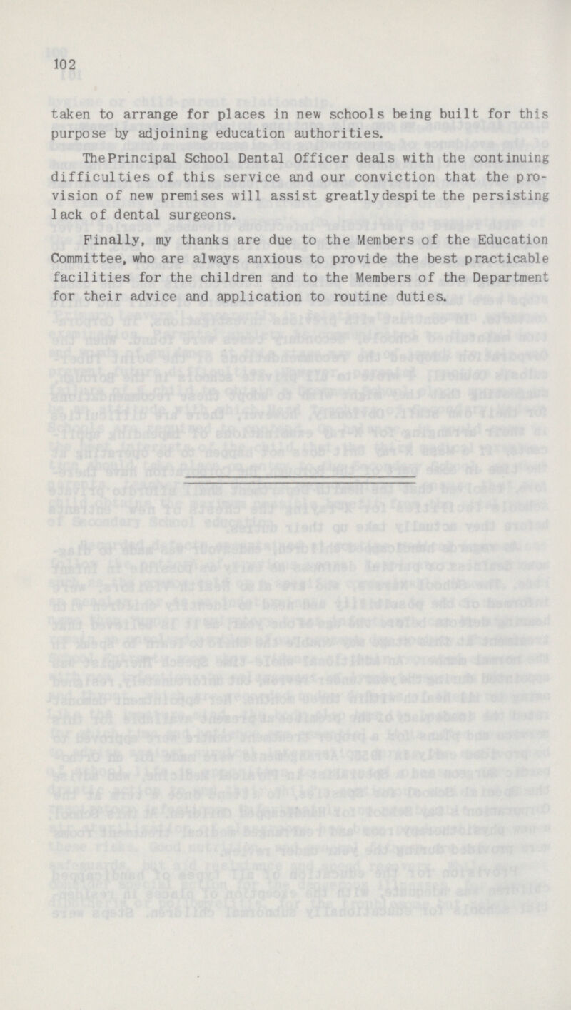 102 taken to arrange for places in new schools being built for this purpose by adjoining education authorities. The Principal School Dental Officer deals with the continuing difficulties of this service and our conviction that the pro vision of new premises will assist greatly despite the persisting lack of dental surgeons. Finally, my thanks are due to the Members of the Education Committee, who are always anxious to provide the best practicable facilities for the children and to the Members of the Department for their advice and application to routine duties.