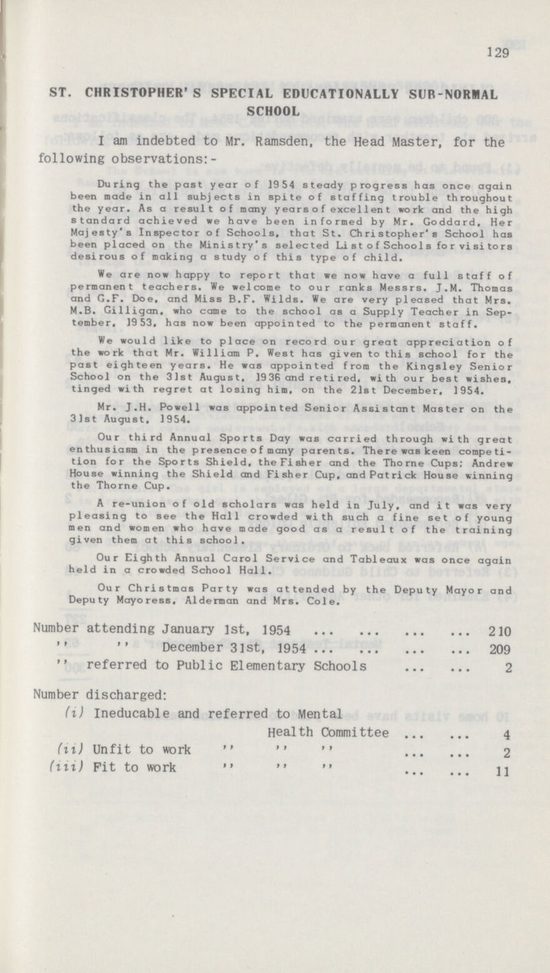 129 ST. CHRISTOPHER'S SPECIAL EDUCATIONALLY SUB-NORMAL SCHOOL I am indebted to Mr. Ramsden, the Head Master, for the following observations:- During the past year of 1954 steady progress has once again been made in all subjects in spite of staffing trouble throughout the year. As a result of many years of excellent work and the high standard achieved we have been informed by Mr. Goddard, Her Majesty's Inspector of Schools, that St. Christopher's School has been placed on the Ministry's selected List of Schools for visitors desirous of making a study of this type of child. We are now happy to report that we now have a full staff of permanent teachers. We welcome to our ranks Messrs. J. M. Thomas and G. F. Doe, and Miss B. F. Wilds. We are very pleased that Mrs. M.B. Gilligan, who came to the school as a Supply Teacher in Sep tember, 1953, has now been appointed to the permanent staff. We would like to place on record our great appreciation of the work that Mr. William P. West has given to this school for the past eighteen years. He was appointed from the Kingsley Senior School on the 31st August, 19 36 and re ti red, with our best wishes, tinged with regret at losing him, on the 21st December, 1954. Mr. J.H. Powell was appointed Senior Assistant Master on the 31st August, 1954. Our third Annual Sports Day was carried through with great enthusiasm in the p resence o f many parents. There was keen competi tion for the Sports Shield, the Fisher and the Thome Cups; Andrew House winning the Shield and Fisher Cup, and Patrick House winning the Thorne Cup. A re-union of old scholars was held in July, and it was very pleasing to see the Hall crowded with such a fine set of young men and women who have made good as a result of the training given them at this school. Our Eighth Annual Carol Service and Tableaux was once again held in a crowded School Hall. Our Christmas Party was attended by the Deputy Mayor and Deputy Mayoress, Alderman and Mrs. Cole. Number attending January 1st, 1954 210   December 3lst, 1954 209  referred to Public Elementary Schools 2 Number discharged: (i) Ineducable and referred to Mental Health Committee 4 (ii) Unfit to work   '' 2 (iii) Pit to work    11