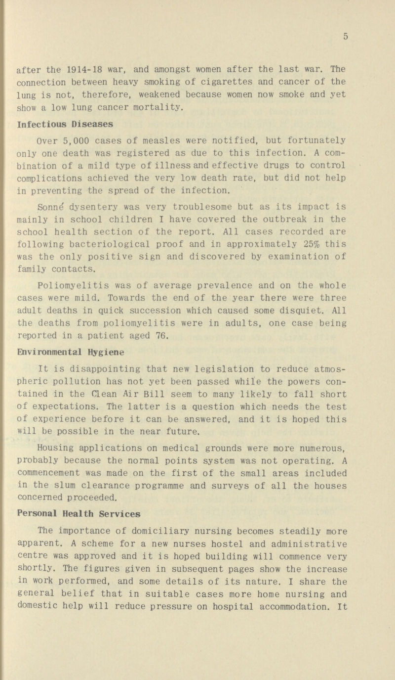 5 after the 1914-18 war, and amongst women after the last war. The connection between heavy smoking of cigarettes and cancer of the lung is not, therefore, weakened because women now smoke and yet show a low lung cancer mortality. Infectious Diseases Over 5,000 cases of measles were notified, but fortunately only one death was registered as due to this infection. A com bination of a mild type of illness and effective drugs to control complications achieved the very low death rate, but did not help in preventing the spread of the infection. Sonne dysentery was very troublesome but as its impact is mainly in school children I have covered the outbreak in the school health section of the report. All cases recorded are following bacteriological proof and in approximately 25% this was the only positive sign and discovered by examination of family contacts. Poliomyelitis was of average prevalence and on the whole cases were mild. Towards the end of the year there were three adult deaths in quick succession which caused some disquiet. All the deaths from poliomyelitis were in adults, one case being reported in a patient aged 76. Environmental Hygiene It is disappointing that new legislation to reduce atmos pheric pollution has not yet been passed while the powers con tained in the Clean Air Bill seem to many likely to fall short of expectations. The latter is a question which needs the test of experience before it can be answered, and it is hoped this will be possible in the near future. Housing applications on medical grounds were more numerous, probably because the normal points system was not operating. A commencement was made on the first of the small areas included in the slum clearance programme and surveys of all the houses concerned proceeded. Personal Health Services The importance of domiciliary nursing becomes steadily more apparent. A scheme for a new nurses hostel and administrative centre was approved and it is hoped building will commence very shortly. The figures given in subsequent pages show the increase in work performed, and some details of its nature. I share the general belief that in suitable cases more home nursing and domestic help will reduce pressure on hospital accommodation. It