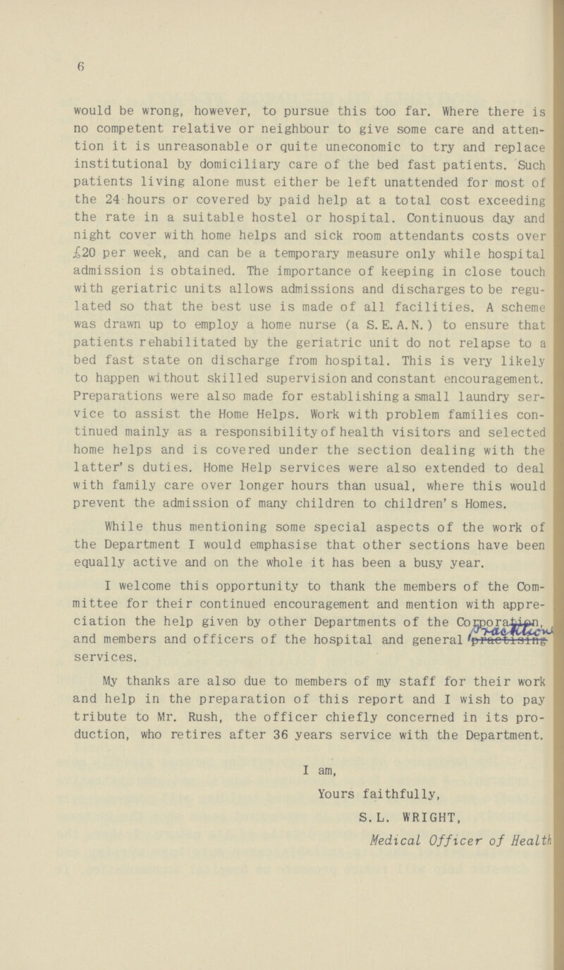 6 would be wrong, however, to pursue this too far. Where there is no competent relative or neighbour to give some care and atten tion it is unreasonable or quite uneconomic to try and replace institutional by domiciliary care of the bed fast patients. Such patients living alone must either be left unattended for most of the 24 hours or covered by paid help at a total cost exceeding the rate in a suitable hostel or hospital. Continuous day and night cover with home helps and sick room attendants costs over £20 per week, and can be a temporary measure only while hospital admission is obtained. The importance of keeping in close touch with geriatric units allows admissions and discharges to be regu lated so that the best use is made of all facilities. A scheme was drawn up to employ a home nurse (a S. E. A. N.) to ensure that patients rehabilitated by the geriatric unit do not relapse to a bed fast state on discharge from hospital. This is very likely to happen without skilled supervision and constant encouragement. Preparations were also made for establishing a small laundry ser vice to assist the Home Helps. Work with problem families con tinued mainly as a responsibility of health visitors and selected home helps and is covered under the section dealing with the latter's duties. Home Help services were also extended to deal with family care over longer hours than usual, where this would prevent the admission of many children to children's Homes. While thus mentioning some special aspects of the work of the Department I would emphasise that other sections have been equally active and on the whole it has been a busy year. I welcome this opportunity to thank the members of the Com mittee for their continued encouragement and mention with appre ciation the help given by other Departments of the Corporai-iAn, and members and officers of the hospital and general ^pracoiifing services. My thanks are also due to members of my staff for their work and help in the preparation of this report and I wish to pay tribute to Mr. Rush, the officer chiefly concerned in its pro duction, who retires after 36 years service with the Department. I am, Yours faithfully, S.L. WRIGHT, Medical Officer of Health