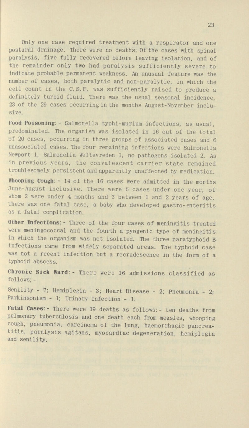 2: Only one case required treatment with a respirator and one postural drainage. There were no deaths. Of the cases with spinal paralysis, five fully recovered before leaving isolation, and of the remainder only two had paralysis sufficiently severe to indicate probable permanent weakness. An unusual feature was the number of cases, both paralytic and non-paralytic, in which the cell count in the C.S.F. was sufficiently raised to produce a definitely turbid fluid. There was the usual seasonal incidence, 23 of the 29 cases occurring in the months August-November inclu sive. Food Poisoning:- Salmonella typhi-murium infections, as usual, predominated. The organism was isolated in 16 out of the total of 20 cases, occurring in three groups of associated cases and 6 unassociated cases. The four remaining infections were Salmonella Newport 1, Salmonella Weltevreden 1, no pathogens isolated 2. As in previous years, the convalescent carrier state remained troublesomely persistent and apparently unaffected by medication. Whooping Cough:- 14 of the 16 cases were admitted in the months June-August inclusive. There were 6 cases under one year, of whom 2 were under 4 months and 3 between 1 and 2 years of age. There was one fatal case, a baby who developed gastro-enteritis as a fatal complication. Other Infections:- Three of the four cases of meningitis treated were meningococcal and the fourth a pyogenic type of meningitis in which the organism was not isolated. The three paratyphoid B infections came from widely separated areas. The typhoid case was not a recent infection but a recrudescence in the form of a typhoid abscess. Chronic Sick Ward:- There were 16 admissions classified as follows; - Senility - 7; Hemiplegia - 3; Heart Disease - 2; Pneumonia - 2; Parkinsonism - 1; Urinary Infection - 1. Fatal Cases:- There were 19 deaths as follows:- ten deaths from pulmonary tuberculosis and one death each from measles, whooping cough, pneumonia, carcinoma of the lung, haemorrhagic pancrea titis, paralysis agitans, myocardiac degeneration, hemiplegia and senility.