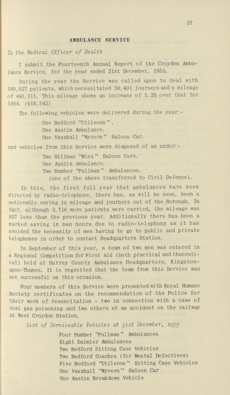 57 AMBULANCE SERVICE To the Medical Officer of Health I submit the Fourteenth Annual Report of the Croydon Ambu lance Service, for the year ended 31st December, 1955. During the year the Service was called upon to deal with 100,827 patients, which necessitated 50,491 journeys and a mileage of 440,311. This mileage shows an increase of 5.2% over that for 1954. (418,542) The following vehicles were delivered during the year: - One Bedford Utilecon. One Austin Ambulance. One Vauxhall Wyvern Saloon Car. and vehicles from this Service were disposed of as under:- Two Hillman Minx Saloon Cars. One Austin Ambulance. Two Humber Pullman Ambulances. (one of the above transferred to Civil Defence). In this, the first full year that ambulances have been directed by radio-telephone, there has, as will be seen, been a noticeable saving in mileage and journeys out of the Borough. In fact, although 3,716 more patients were carried, the mileage was 937 less than the previous year. Additionally there has been a marked saving in man hours due to radio-telephony as it has avoided the necessity of men having to go to public and private telephones in order to contact Headquarters Station. In September of this year, a team of two men was entered in a Regional Competition for First Aid (both practical and theoreti cal) held at Surrey County Ambulance Headquarters, Kingston upon-Thames. It is regretted that the team from this Service was not successful on this occasion. Four members of this Service were presented with Royal Humane Society certificates on the recommendation of the Police for their work of resuscitation - two in connection with a case of coal gas poisoning and two others at an accident on the railway at West Croydon Station. List of Serviceable Vehicles at 31st December, 1955 Four Humber Pullman Ambulances Eight Daimler Ambulances Two Bedford Sitting Case Vehicles Two Bedford Coaches (for Mental Defectives) Five Bedford Utilecon Sitting Case Vehicles One Vauxhall Wyvern Saloon Car One Austin Breakdown Vehicle