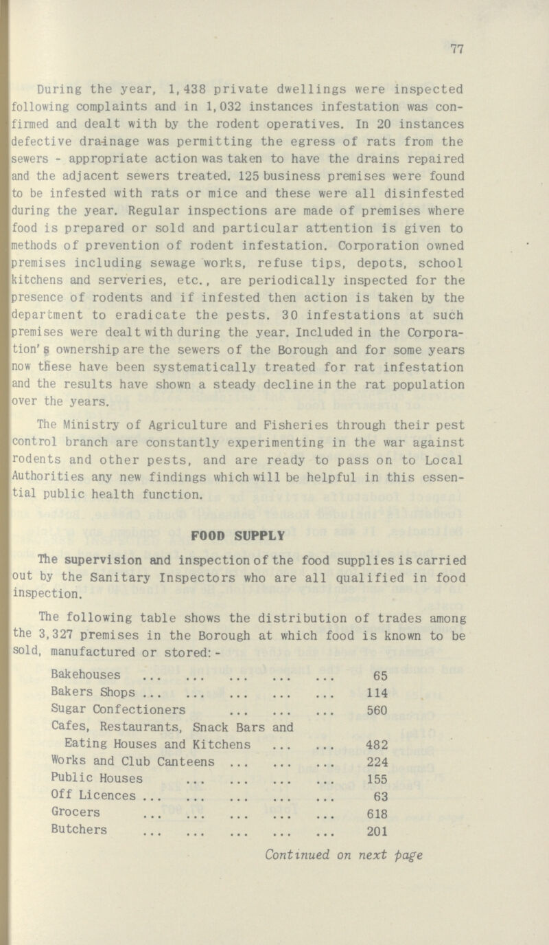 77 During the year, 1,438 private dwellings were inspected following complaints and in 1,032 instances infestation was con firmed and dealt with by the rodent operatives. In 20 instances defective drainage was permitting the egress of rats from the sewers - appropriate action was taken to have the drains repaired and the adjacent sewers treated. 125 business premises were found to be infested with rats or mice and these were all disinfested during the year. Regular inspections are made of premises where food is prepared or sold and particular attention is given to methods of prevention of rodent infestation. Corporation owned premises including sewage works, refuse tips, depots, school kitchens and serveries, etc., are periodically inspected for the presence of rodents and if infested then action is taken by the department to eradicate the pests. 30 infestations at such premises were dealt with during the year. Included in the Corpora tion's ownership are the sewers of the Borough and for some years now these have been systematically treated for rat infestation and the results have shown a steady decline in the rat population over the years. The Ministry of Agriculture and Fisheries through their pest control branch are constantly experimenting in the war against rodents and other pests, and are ready to pass on to Local Authorities any new findings which will be helpful in this essen tial public health function. FOOD SUPPLY The supervision and inspection of the food supplies is carried out by the Sanitary Inspectors who are all qualified in food inspection. The following table shows the distribution of trades among the 3,327 premises in the Borough at which food is known to be sold, manufactured or stored:- Bakehouses 65 Bakers Shops 114 Sugar Confectioners 560 Cafes, Restaurants, Snack Bars and Eating Houses and Kitchens 482 Works and Club Canteens 224 Public Houses 155 Off Licences 63 Grocers 618 Butchers 201 Continued on next page
