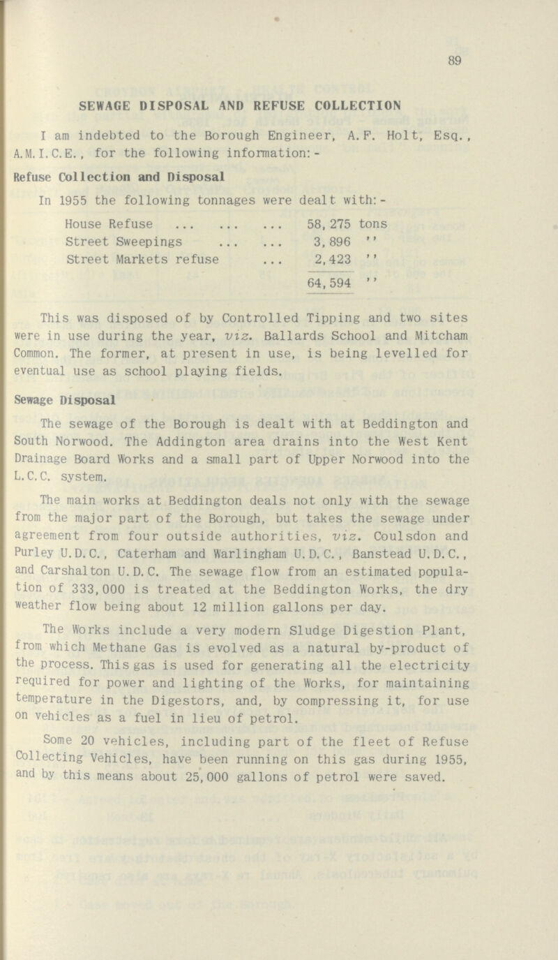 89 SEWAGE DISPOSAL AND REFUSE COLLECTION I am indebted to the Borough Engineer, A.P. Holt, Esq., A.M. I.C.E., for the following information:- Refuse Collection and Disposal In 1955 the following tonnages were dealt with:- House Refuse 58,275 tons Street Sweepings 3,896 „ Street Markets refuse 2,423 „ 64,594 „ This was disposed of by Controlled Tipping and two sites were in use during the year, viz. Ballards School and Mitcham Common. The former, at present in use, is being levelled for eventual use as school playing fields. Sewage Disposal The sewage of the Borough is dealt with at Beddington and South Norwood. The Addington area drains into the West Kent Drainage Board Works and a small part of Upper Norwood into the L. C. C. system. The main works at Beddington deals not only with the sewage from the major part of the Borough, but takes the sewage under agreement from four outside authorities, viz. Coulsdon and Purley U.D. C., Caterham and Warlinghain U. D. C. , Banstead U. D. C., and Carshalton U. D. C. The sewage flow from an estimated popula tion of 333,000 is treated at the Beddington Works, the dry weather flow being about 12 million gallons per day. The Works include a very modern Sludge Digestion Plant, from which Methane Gas is evolved as a natural by-product of the process. This gas is used for generating all the electricity required for power and lighting of the Works, for maintaining temperature in the Digestors, and, by compressing it, for use on vehicles as a fuel in lieu of petrol. Some 20 vehicles, including part of the fleet of Refuse Collecting Vehicles, have been running on this gas during 1955, and by this means about 25,000 gallons of petrol were saved.