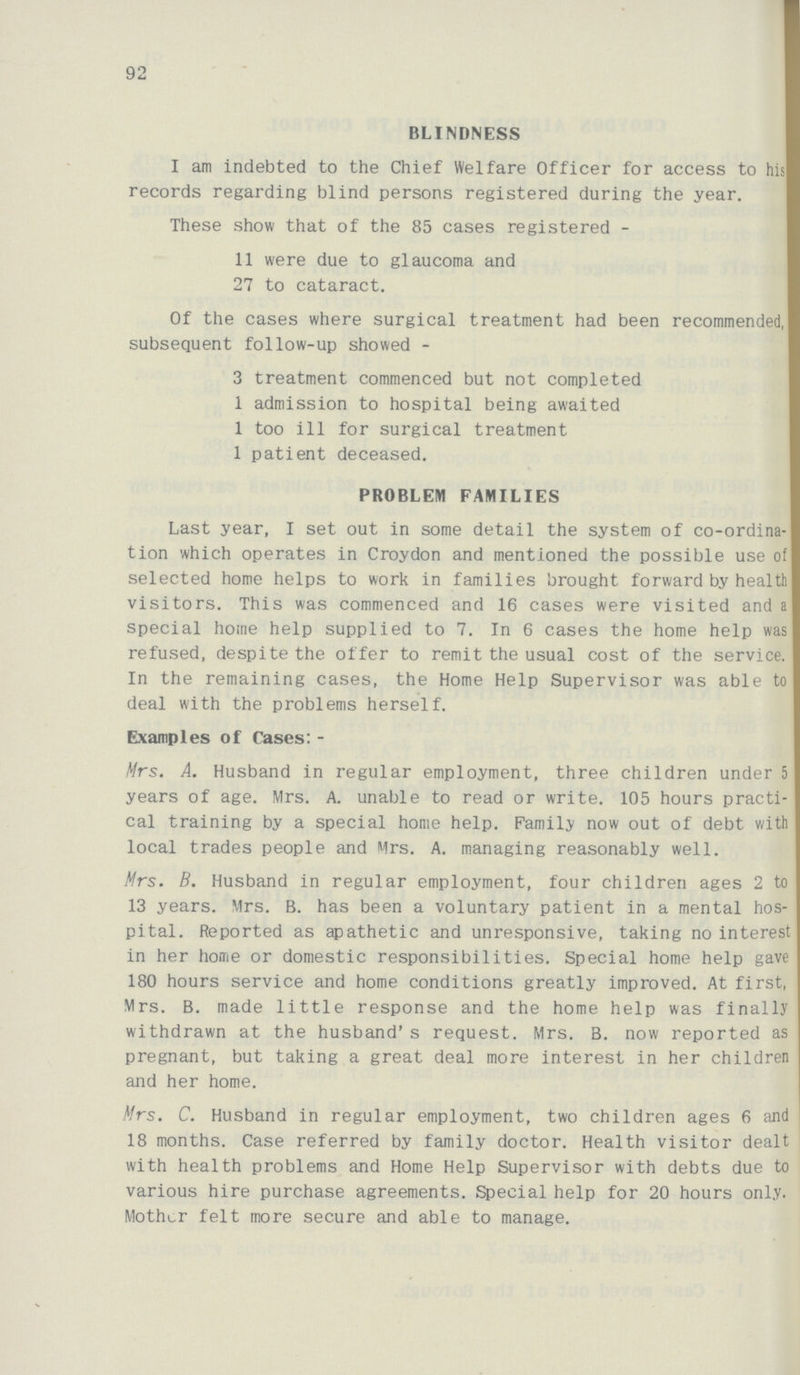 92 BLINDNESS I am indebted to the Chief Welfare Officer for access to his records regarding blind persons registered during the year. These show that of the 85 cases registered - 11 were due to glaucoma and 27 to cataract. Of the cases where surgical treatment had been recommended, subsequent follow-up showed - 3 treatment commenced but not completed 1 admission to hospital being awaited 1 too ill for surgical treatment 1 patient deceased. PROBLEM FAMILIES Last year, I set out in some detail the system of co-ordina tion which operates in Croydon and mentioned the possible use of selected home helps to work in families brought forward by health visitors. This was commenced and 16 cases were visited and special home help supplied to 7. In 6 cases the home help was refused, despite the offer to remit the usual cost of the service. In the remaining cases, the Home Help Supervisor was able to deal with the problems herself. Examples of Cases:- Mrs. A. Husband in regular employment, three children under 5 years of age. Mrs. A. unable to read or write. 105 hours practi cal training by a special home help. Family now out of debt with local trades people and Mrs. A. managing reasonably well. Mrs. B. Husband in regular employment, four children ages 2 to 13 years. Mrs. B. has been a voluntary patient in a mental hos pital. Reported as apathetic and unresponsive, taking no interest in her home or domestic responsibilities. Special home help gave 180 hours service and home conditions greatly improved. At first, Mrs. B. made little response and the home help was finally withdrawn at the husband's request. Mrs. B. now reported as pregnant, but taking a great deal more interest in her children and her home. Mrs. C. Husband in regular employment, two children ages 6 and 18 months. Case referred by family doctor. Health visitor dealt with health problems and Home Help Supervisor with debts due to various hire purchase agreements. Special help for 20 hours only. Mother felt more secure and able to manage.