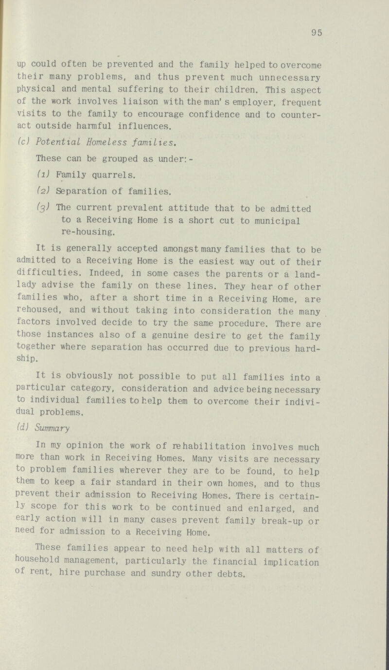 95 up could often be prevented and the family helped to overcome their many problems, and thus prevent much unnecessary physical and mental suffering to their children. This aspect of the work involves liaison with the man's employer, frequent visits to the family to encourage confidence and to counter act outside harmful influences. (c) Potential Homeless families. These can be grouped as under:- (1) Family quarrels. (2) Separation of families. (3) The current prevalent attitude that to be admitted to a Receiving Home is a short cut to municipal re-housing. It is generally accepted amongst many families that to be admitted to a Receiving Home is the easiest way out of their difficulties. Indeed, in some cases the parents or a land lady advise the family on these lines. They hear of other families who, after a short time in a Receiving Home, are rehoused, and without taking into consideration the many factors involved decide to try the same procedure. There are those instances also of a genuine desire to get the family together where separation has occurred due to previous hard ship. It is obviously not possible to put all families into a particular category, consideration and advice being necessary to individual families to help them to overcome their indivi dual problems. (d) Summary In my opinion the work of rehabilitation involves much more than work in Receiving Homes. Many visits are necessary to problem families wherever they are to be found, to help them to keep a fair standard in their own homes, and to thus prevent their admission to Receiving Homes. There is certain ly scope for this work to be continued and enlarged, and early action will in many cases prevent family break-up or need for admission to a Receiving Home. These families appear to need help with all matters of household management, particularly the financial implication of rent, hire purchase and sundry other debts.