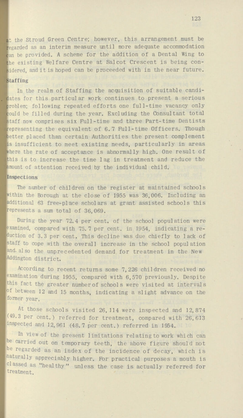 123 at the Stroud Green Centre; however, this arrangement must be regarded as an interim measure until more adequate accommodation can be provided. A scheme for the addition of a Dental Wing to the existing Welfare Centre at Salcot Crescent is being con sidered, and it is hoped can be proceeded with in the near future. Staffing In the realm of Staffing the acquisition of suitable candi dates for this particular work continues to present a serious problem; following repeated efforts one full-time vacancy only could be filled during the year. Excluding the Consultant total staff now comprises six Pull-time and three Part-time Dentists representing the equivalent of 6.7 Pull-time Officers. Though better placed than certain Authorities the present complement is insufficient to meet existing needs, particularly in areas where the rate of acceptance is abnormally high. One result of this is to increase the time lag in treatment and reduce the amount of attention received by the individual child. Inspections The number of children on the register at maintained schools within the Borough at the close of 1955 was 36,006. Including an additional 63 free-place scholars at grant assisted schools this represents a sum total of 36,069. During the year 72.4 per cent. of the school population were examined, compared with 75. 7 per cent. in 1954, indicating a re duction of 3.3 per cent. This decline was due chiefly to lack of staff to cope with the overall increase in the school population and also the unprecedented demand for treatment in the New Addington district. According to recent returns some 7,226 children received no examination during 1955, compared with 6,570 previously. Despite this fact the greater number of schools were visited at intervals of between 12 and 15 months, indicating a slight advance on the former year. At those schools visited 26,114 were inspected and 12,874 (49.3 per cent.) referred for treatment, compared with 26,613 inspected and 12,961 (48.7 per cent.) referred in 1954. In view of the present limitations relating to work which can be carried out on temporary teeth, the above figure should not be regarded as an index of the incidence of decay, which is naturally appreciably higher. For practical purposes a mouth is classed as healthy unless the case is actually referred for treatment.
