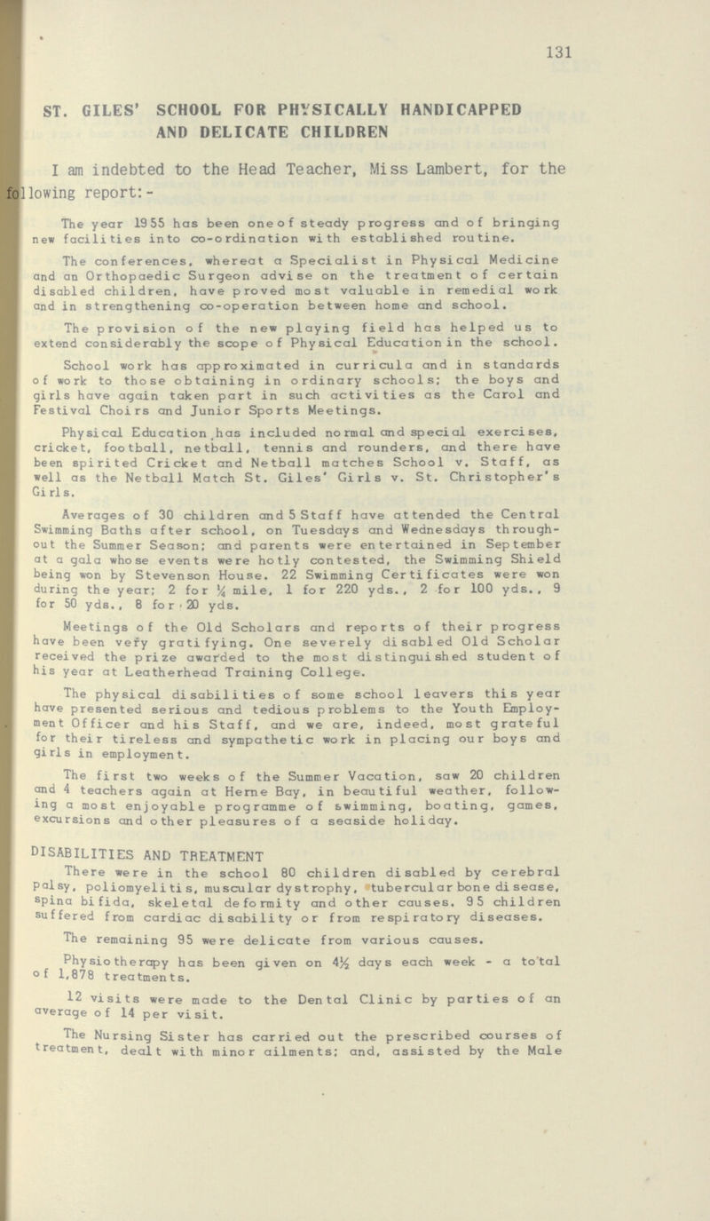 131 ST. GILES' SCHOOL FOR PHYSICALLY HANDICAPPED AND DELICATE CHILDREN I am indebted to the Head Teacher, Miss Lambert, for the following report:- The year 1955 has been one of steady progress and of bringing new facilities into co-ordination with established routine. The conferences, whereat a Specialist in Physical Medicine and an Orthopaedic Surgeon advise on the treatment of certain disabled children, have proved most valuable in remedial work and in strengthening co-operation between home and school. The provision of the new playing field has helped us to extend considerably the scope of Physical Education in the school. School work has approximated in curricula and in standards of work to those obtaining in ordinary schools; the boys and girls have again taken part in such activities as the Carol and Festival Choirs and Junior Sports Meetings. Physical Education has included normal and special exercises, cricket, football, netball, tennis and rounders, and there have been spirited Cricket and Netball matches School v. Staff, as well as the Netball Match St. Giles' Girls v. St. Christopher's Girls. Averages of 30 children and 5 Staff have attended the Central Swimming Baths after school, on Tuesdays and Wednesdays through out the Summer Season; and parents were entertained in September at a gala whose events were hotly contested, the Swimming Shield being won by Stevenson House. 22 Swimming Certificates were won during the year; 2 for ¼ mile, 1 for 220 yds., 2 for 100 yds., 9 for 50 yds., 8 for 20 yds. Meetings of the Old Scholars and reports of their progress have been very gratifying. One severely disabled Old Scholar received the prize awarded to the most distinguished student of his year at Leatherhead Training College. The physical disabilities of some school leavers this year have presented serious and tedious problems to the Youth Employ ment Officer and his Staff, and we are, indeed, most grateful for their tireless and sympathetic work in placing our boys and girls in employment. The first two weeks of the Summer Vacation, saw 20 children and 4 teachers again at Herne Bay, in beautiful weather, follow ing a most enjoyable programme of swimming, boating, games, excursions and other pleasures of a seaside holiday. disabilities and treatment There were in the school 80 children disabled by cerebral palsy, poliomyelitis, muscular dystrophy, tubercular bone disease, spina bifida, skeletal deformity and other causes. 95 children suffered from cardiac disability or from respiratory diseases. The remaining 95 were delicate from various causes. Physiotherapy has been given on 4½ days each week - a total of 1,878 treatments. 12 visits were made to the Dental Clinic by parties of an average of 14 per visit. The Nursing Sister has carried out the prescribed courses of treatment, dealt with minor ailments; and, assisted by the Male
