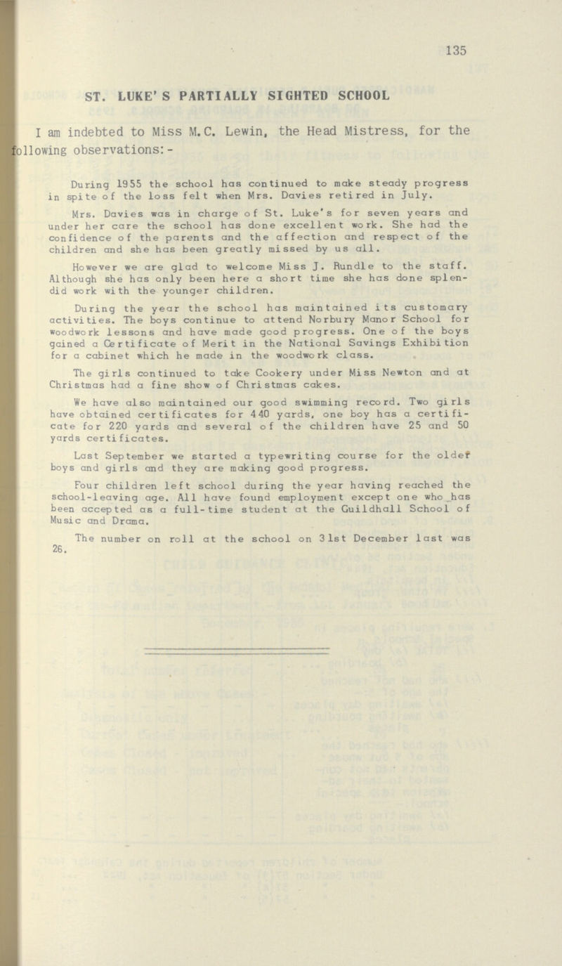 135 ST. LUKE'S PARTIALLY SIGHTED SCHOOL I am indebted to Miss M.C. Lewin, the Head Mistress, for the allowing observations:- During 1955 the school has continued to make steady progress in spite of the loss felt when Mrs. Davies retired in July. Mrs. Davies was in charge of St. Luke's for seven years and under her care the school has done excellent work. She had the confidence of the parents and the affection and respect of the children and she has been greatly missed by us all. However we are glad to welcome Miss J. Rundle to the staff. Although she has only been here a short time she has done splen did work with the younger children. During the year the school has maintained its customary activities. The boys continue to attend Norbury Manor School for woodwork lessons and have made good progress. One of the boys gained a Certificate of Merit in the National Savings Exhibition for a cabinet which he made in the woodwork class. The girls continued to take Cookery under Miss Newton and at Christmas had a fine show of Christmas cakes. We have also maintained our good swimming record. Two girls have obtained certificates for 4 40 yards, one boy has a certifi cate for 220 yards and several of the children have 25 and 50 yards certificates. Last September we started a typewriting course for the oldef boys and girls and they are making good progress. Four children left school during the year having reached the school-leaving age. All have found employment except one who _has been accepted as a full-time student at the Guildhall School of Music and Drama. The number on roll at the school on 3 1st December last was 26.