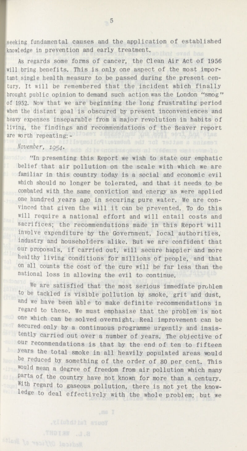 5 seeking fundamental causes and the application of established knowledge in prevention and early treatment. As regards some forms of cancer, the Clean Air Act of 1956 will bring benefits. This is only one aspect of the most impor tant single health measure to be passed during the present cen tury. It will be remembered that the incident which finally brought public opinion to demand such action was the London smog of 1952. Now that we are beginning the long frustrating period when the distant goal is obscured by present inconveniences and heavy expenses inseparable from a major revolution in habits of living, the findings and recommendations of the Beaver report are worth repeating:- November, 2954. In presenting this Report we wish to state our emphatic belief that air pollution on the scale with which we are familiar in this country today is a social and economic evil which should no longer be tolerated, and that it needs to be combated with the same conviction and energy as were applied one hundred years ago in securing pure water. We are con vinced that given the will it can be prevented. To do this will require a national effort and will entail costs and sacrifices; the recommendations made in this Report will involve expenditure by the Government, local authorities, industry and householders alike. But we are confident that our proposals, if carried out, will secure happier and more healthy living conditions for millions of people, and that on all counts the cost of the cure will be far less than the national loss in allowing the evil to continue. We are satisfied that the most serious immediate problem to be tackled is visible pollution by smoke, grit and dust, and we have been able to make definite recommendations in regard to these. We must emphasise that the problem is not one which can be solved overnight. Real improvement can be secured only by a continuous programme urgently and insis tently carried out over a number of years. The objective of our recommendations is that by the end of ten to fifteen years the total smoke in all heavily populated areas would be reduced by something of the order of 80 per cent. This would mean a degree of freedom from air pollution which many parts of the country have not known for more than a century. With regard to gaseous pollution, there is not yet the know ledge to deal effectively with the whole problem; but we