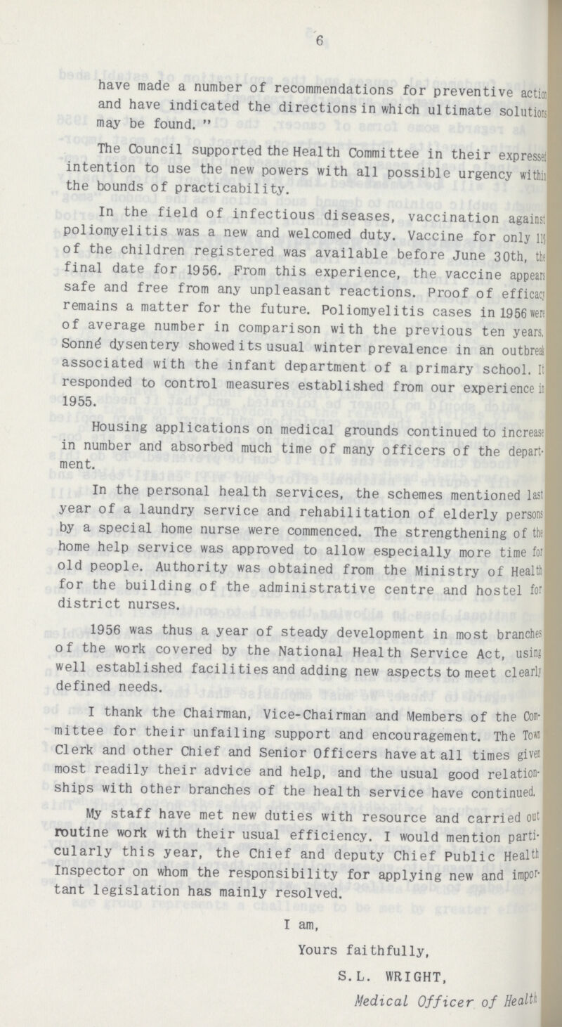 6 have made a number of recommendations for preventive action and have indicated the directions in which ultimate solutions may be found. The Council supported the Health Committee in their expressed intention to use the new powers with all possible urgency withii the bounds of practicability. In the field of infectious diseases, vaccination against poliomyelitis was a new and welcomed duty. Vaccine for only llj of the children registered was available before June 30th, the final date for 1956. From this experience, the vaccine appears safe and free from any unpleasant reactions. Proof of efficacjl remains a matter for the future. Poliomyelitis cases inl956wer; I of average number in comparison with the previous ten years, I Sonn£ dysentery showed its usual winter prevalence in an outbreak associated with the infant department of a primary school. It responded to control measures established from our experience is 1955. Housing applications on medical grounds continued to increasil in number and absorbed much time of many officers of the depart ment. In the personal health services, the schemes mentioned last I year of a laundry service and rehabilitation of elderly persons by a special home nurse were commenced. The strengthening of the home help service was approved to allow especially more time for old people. Authority was obtained from the Ministry of Healtb for the building of the administrative centre and hostel for district nurses. 1956 was thus a year of steady development in most branches of the work covered by the National Health Service Act, using well established facilities and adding new aspects to meet clearly defined needs. I thank the Chairman, Vice-Chairman and Members of the Com mittee for their unfailing support and encouragement. The Tow Clerk and other Chief and Senior Officers have at all times given most readily their advice and help, and the usual good relation ships with other branches of the health service have continued. My staff have met new duties with resource and carried out routine work with their usual efficiency. I would mention parti cularly this year, the Chief and deputy Chief Public Health Inspector on whom the responsibility for applying new and impor tant legislation has mainly resolved. I am, Yours faithfully, S.L. WRIGHT, Medical Officer of Health