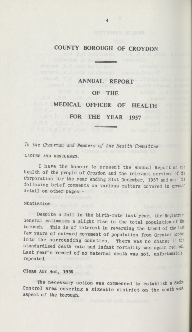 4 COUNTY BOROUGH OF CROYDON ANNUAL REPORT OF THE MEDICAL OFFICER OF HEALTH FOR THE YEAR 1957 To the Chairman and Members of the Health Committee LADIES AND GENTLEMEN. I have the honour to present the Annual Report on the health of the people of Croydon and the relevant services of the Corporation for the year ending 31st December, 1957 and make the following brief comments on various matters covered in greater detail on other pages:- Statistics Despite a fall in the birth-rate last year, the Registrar General estimates a slight rise in the total population of the borough. This is of interest in reversing the trend of the last few years of outward movement of population from Greater London into the surrounding counties. There was no change in the standardised death rate and infant mortality was again reduced. Last year's record of no maternal death was not, unfortunately, repeated. Clean Air Act, 1956 The necessary action was commenced to establish a Smoke Control Area covering a sizeable district on the south west aspect of the borough.