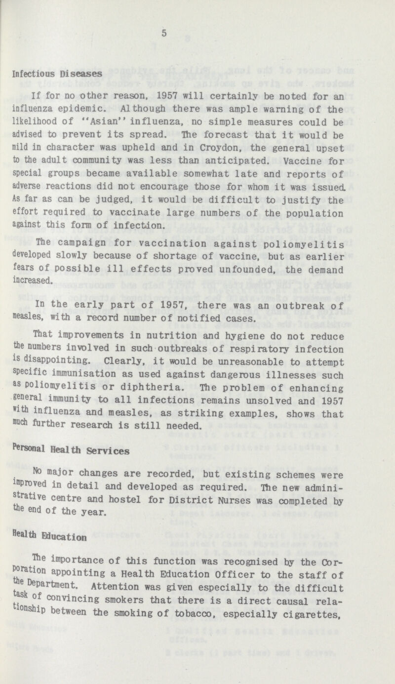 5 Infectious Diseases If for no other reason, 1957 will certainly be noted for an influenza epidemic. Although there was ample warning of the likelihood of Asian influenza, no simple measures could be advised to prevent its spread. The forecast that it would be mild in character was upheld and in Croydon, the general upset to the adult community was less than anticipated. Vaccine for special groups became available somewhat late and reports of adverse reactions did not encourage those for whom it was issued. As far as can be judged, it would be difficult to justify the effort required to vaccinate large numbers of the population against this form of infection. The campaign for vaccination against poliomyelitis developed slowly because of shortage of vaccine, but as earlier fears of possible ill effects proved unfounded, the demand increased. In the early part of 1957, there was an outbreak of measles, with a record number of notified cases. That improvements in nutrition and hygiene do not reduce the numbers inwalved in such outbreaks of respiratory infection is disappointing. Clearly, it would be unreasonable to attempt specific immunisation as used against dangerous illnesses such as poliomyelitis or diphtheria. The problem of enhancing general immunity to all infections remains unsolved and 1957 »ith influenza and measles, as striking examples, shows that much further research is still needed. Personal Health Services No major changes are recorded, but existing schemes were improved in detail and developed as required. The new admini strative centre and hostel for District Nurses was completed by the end of the year. Health Education The importance of this function was recognised by the Cor poration appointing a Health Education Officer to the staff of the Department. Attention was given especially to the difficult task of convincing smokers that there is a direct causal rela tionship between the smoking of tobacco, especially cigarettes,