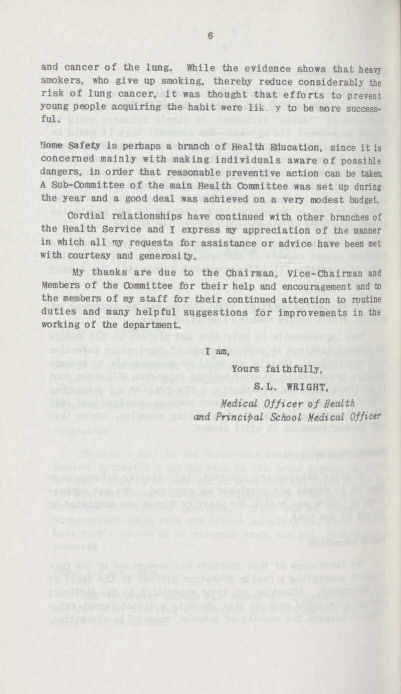 6 and cancer of the lung. While the evidence shows that heavy smokers, who give up smoking, thereby reduce considerably the risk of lung cancer, it was thought that efforts to prevent young people acquiring the habit were lik y to be more success ful. Home Safety is perhaps a branch of Health Education, since it is concerned mainly with making individuals aware of possible dangers, in order that reasonable preventive action can be taken. A Sub-Committee of the main Health Committee was set up during the year and a good deal was achieved on a very modest budget. Cordial relationships have continued with other branches of the Health Service and I express my appreciation of the manner in which all my requests for assistance or advice have been met with courtesy and generosity. My thanks are due to the Chairman, Vice-Chairman and Members of the Committee for their help and encouragement and to the members of my staff for their continued attention to routine duties and many helpful suggestions for improvements in the working of the department. I am, Yours faithfully, S. L. WRIGHT, Medical Officer of Health and Principal School Medical Officer