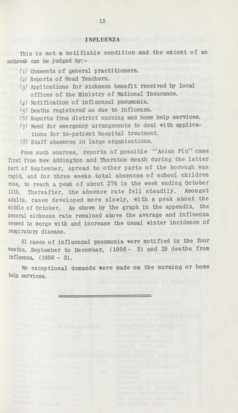 15 INFLUENZA This is not a notifiable condition and the extent of an outbreak can be judged by:- (1) Comments of general practitioners. (а) Reports of Head Teachers. (3) Applications for sickness benefit received by local offices of the Ministry of National Insurance. (4) Notification of influenzal pneumonia. (5) Deaths registered as due to influenza. (б) Reports from district nursing and home help services. (7) Need for emergency arrangements to deal with applica tions for in-patient hospital treatment. (8) Staff absences in large organisations. From such sources, reports of possible Asian Flu came first from New Addington and Thornton Heath during the latter part of September, spread to other parts of the borough was rapid, and for three weeks total absences of school children rose, to reach a peak of about 27% in the week ending October 11th. Thereafter, the absence rate fell steadily. Amongst adults, cases developed more slowly, with a peak about the middle of October. As shown by the graph in the appendix, the general sickness rate remained above the average and influenza seemed to merge with and increase the usual winter incidence of respiratory disease. 51 cases of influenzal pneumonia were notified in the four months, September to December, (1956-5) and 29 deaths from influenza, (1956-3). No exceptional demands were made on the nursing or home help services.