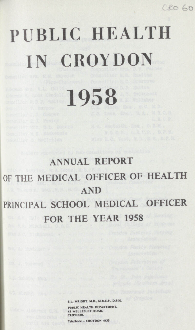 CRO 60 ANNUAL REPORT OF THE MEDICAL OFFICER OF HEALTH AND PRINCIPAL SCHOOL MEDICAL OFFICER FOR THE YEAR 1958 S.L. WRIGHT. M.D., M.R.C.P„ D.P.M. PUBLIC HEALTH DEPARTMENT, 45 WELLESLEY ROAD. CROYDON. Telephone:- CROYDON 4433