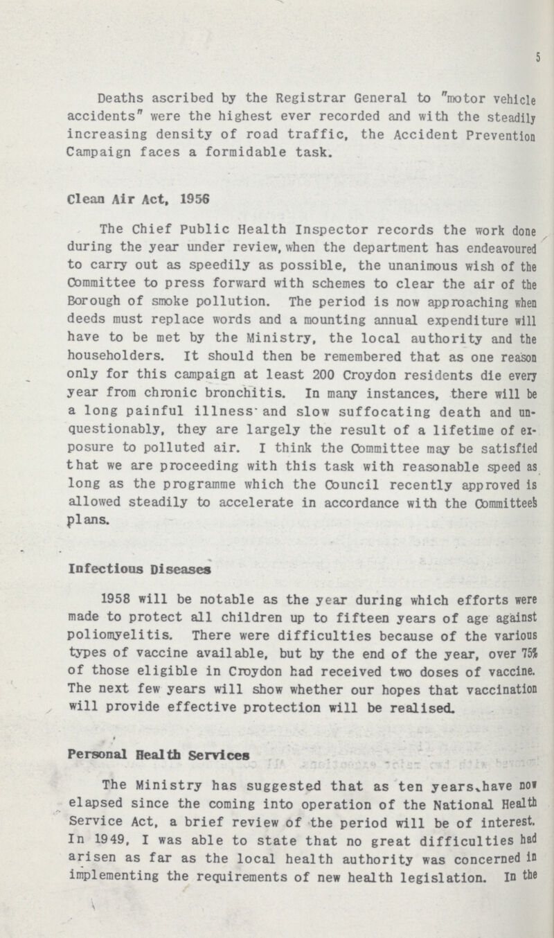 5 Deaths ascribed by the Registrar General to motor vehicle accidents were the highest ever recorded and with the steadily increasing density of road traffic, the Accident Prevention Campaign faces a formidable task. Clean Air Act, 1956 The Chief Public Health Inspector records the work done during the year under review, when the department has endeavoured to carry out as speedily as possible, the unanimous wish of the Committee to press forward with schemes to clear the air of the Borough of smoke pollution. The period is now approaching when deeds must replace words and a mounting annual expenditure will have to be met by the Ministry, the local authority and the householders. It should then be remembered that as one reason only for this campaign at least 200 Croydon residents die every year from chronic bronchitis. In many instances, there will be a long painful illness and slow suffocating death and un questionably, they are largely the result of a lifetime of ex posure to polluted air. I think the Committee may be satisfied that we are proceeding with this task with reasonable speed as long as the programme which the Council recently approved is allowed steadily to accelerate in accordance with the Committee^ plans. Infectious Diseases 1958 will be notable as the year during which efforts were made to protect all children up to fifteen years of age against poliomyelitis. There were difficulties because of the various types of vaccine available, but by the end of the year, over 75% of those eligible in Croydon had received two doses of vaccine. The next few years will show whether our hopes that vaccination will provide effective protection will be realised. Personal Health Services The Ministry has suggested that as ten years have not elapsed since the coming into operation of the National Health Service Act, a brief review of the period will be of interest. In 1949, I was able to state that no great difficulties had arisen as far as the local health authority was concerned in implementing the requirements of new health legislation. In the