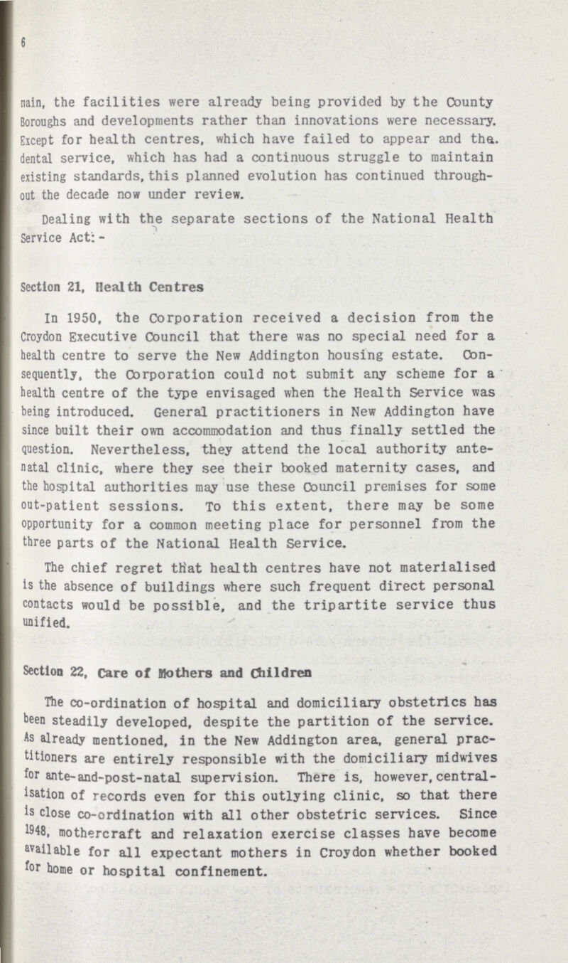 6 main, the facilities were already being provided by the County Boroughs and developments rather than innovations were necessary. Except for health centres, which have failed to appear and tha. dental service, which has had a continuous struggle to maintain existing standards, this planned evolution has continued through out the decade now under review. Dealing with the separate sections of the National Health Service Act: - Section 21, Health Centres In 1950, the Corporation received a decision from the Croydon Executive Council that there was no special need for a health centre to serve the New Addington housing estate. Con sequently, the Corporation could not submit any scheme for a health centre of the type envisaged when the Health Service was being introduced. General practitioners in New Addington have since built their own accommodation and thus finally settled the question. Nevertheless, they attend the local authority ante natal clinic, where they see their booked maternity cases, and the hospital authorities may use these Oouncil premises for some out-patient sessions. To this extent, there may be some opportunity for a common meeting place for personnel from the three parts of the National Health Service. The chief regret that health centres have not materialised is the absence of buildings where such frequent direct personal contacts would be possible, and the tripartite service thus unified. Section 22, Care of mothers and Children The co-ordination of hospital and domiciliary obstetrics has been steadily developed, despite the partition of the service. As already mentioned, in the New Addington area, general prac titioners are entirely responsible with the domiciliary midwives for ante-and-post-natal supervision. There is, however, central isation of records even for this outlying clinic, so that there is close co-ordination with all other obstetric services. Since 1948, mothercraft and relaxation exercise classes have become available for all expectant mothers in Croydon whether booked for home or hospital confinement.