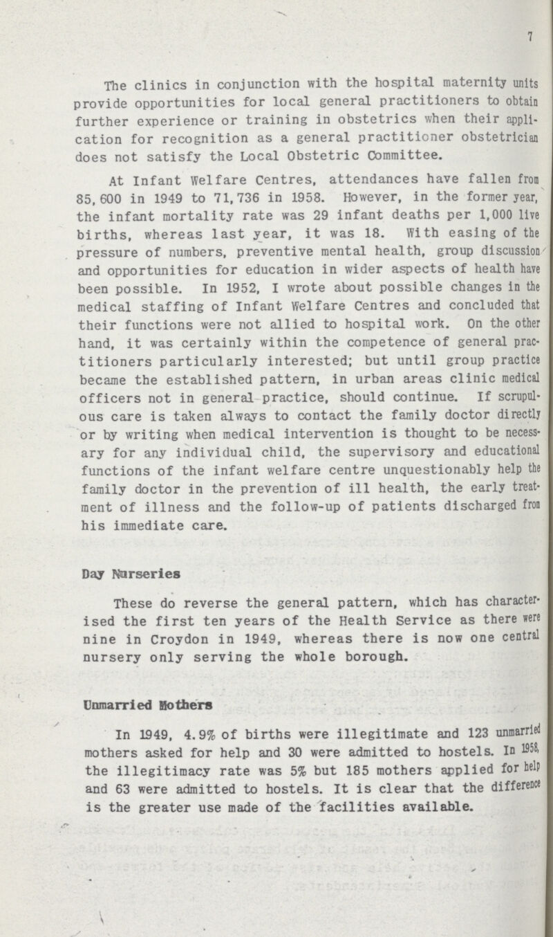 7 The clinics in conjunction with the hospital maternity units provide opportunities for local general practitioners to obtain further experience or training in obstetrics when their appli cation for recognition as a general practitioner obstetrician does not satisfy the Local Obstetric Committee. At Infant Welfare Centres, attendances have fallen from 85,600 in 1949 to 71,736 in 1958. However, in the former year, the infant mortality rate was 29 infant deaths per 1,000 live births, whereas last year, it was 18. With easing of the pressure of numbers, preventive mental health, group discussion ' and opportunities for education in wider aspects of health have been possible. In 1952, I wrote about possible changes in the medical staffing of Infant Welfare Centres and concluded that their functions were not allied to hospital work. On the other hand, it was certainly within the competence of general prac titioners particularly interested; but until group practice became the established pattern, in urban areas clinic medical officers not in general practice, should continue. If scrupul ous care is taken always to contact the family doctor directly or by writing when medical intervention is thought to be necess ary for any individual child, the supervisory and educational functions of the infant welfare centre unquestionably help the family doctor in the prevention of ill health, the early treat ment of illness and the follow-up of patients discharged from his immediate care. Day Nurseries These do reverse the general pattern, which has character ised the first ten years of the Health Service as there were nine in Croydon in 1949, whereas there is now one central nursery only serving the whole borough. Unmarried Bothers In 1949, 4.9% of births were illegitimate and 123 unmarried mothers asked for help and 30 were admitted to hostels. In 1958, the illegitimacy rate was 5% but 185 mothers applied for help and 63 were admitted to hostels. It is clear that the difference is the greater use made of the facilities available.