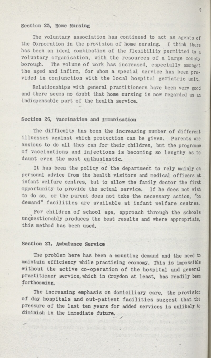 9 Section 25, Home Nursing The voluntary association has continued to act as agents of the Corporation in the provision of home nursing. I think there has been an ideal combination of the flexibility permitted to a voluntary organisation, with the resources of a large county borough. The volume of work has increased, especially amongst the aged and infirm, for whom a special service has been pro vided in conjunction with the local hospital geriatric unit. Relationships with general practitioners have been very good and there seems no doubt that home nursing is now regarded as an indispensable part of the health service. Section 26, Vaccination and Immunisation The difficulty has been the increasing number of different illnesses against which protection can be given. Parents are anxious to do all they can for their children, but the programme of vaccinations and injections is becoming so lengthy as to daunt even the most enthusiastic. It has been the policy of the department to rely mainly on personal advice from the health visitors and medical officers at infant welfare centres, but to allow the family doctor the first opportunity to provide the actual service. If he does not wish to do so, or the parent does not take the necessary action, on demand facilities are available at infant welfare centres. For children of school age, approach through the schools unquestionably produces the best results and where appropriate, this method has been used. Section 27, Ambulance Service The problem here has been a mounting demand and the need to maintain efficiency while practising economy. This is impossible without the active co-operation of the hospital and general practitioner service, which in Croydon at least, has readily been forthcoming. The increasing emphasis on domiciliary care, the provision of day hospitals and out-patient facilities suggest that tbe pressure of the last ten years for added services is unlikely to diminish in the immediate future.