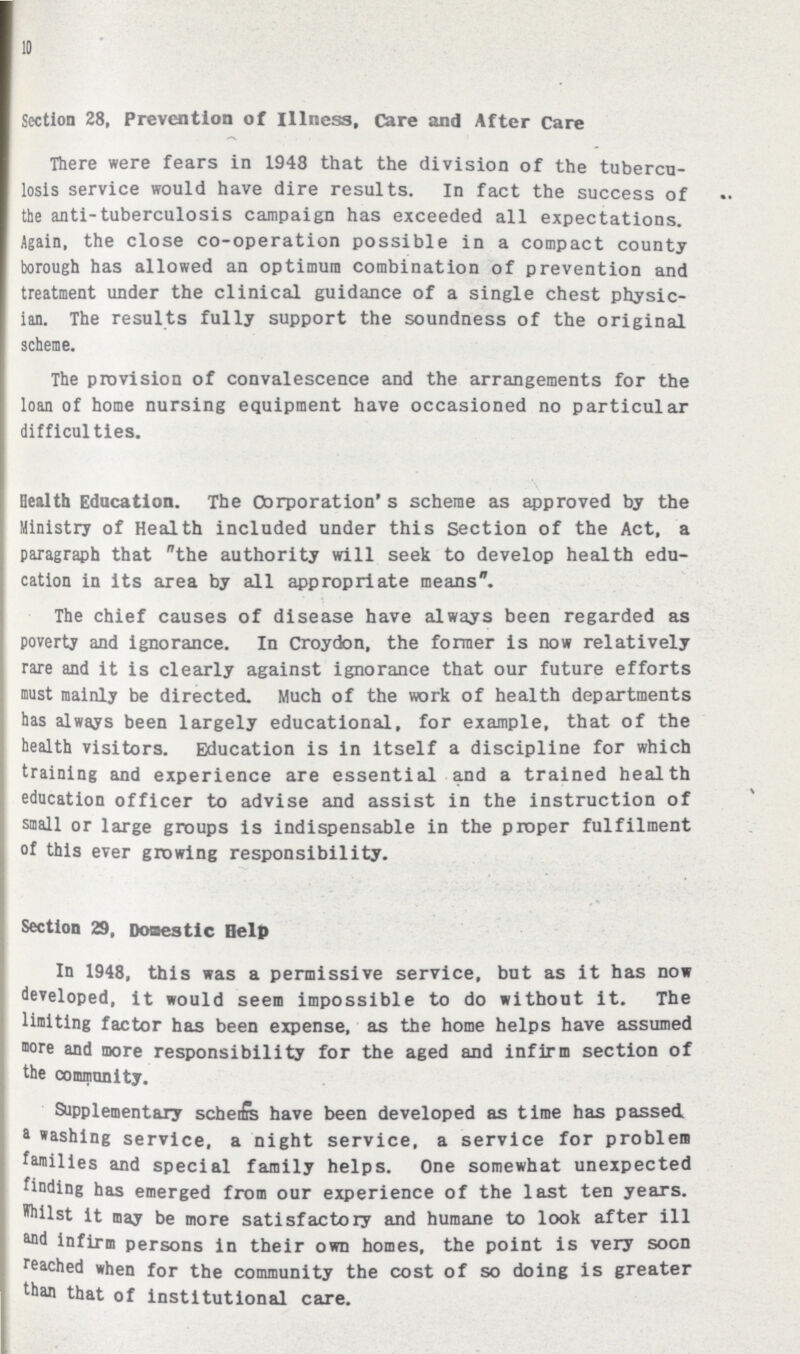 10 Section 28, Prevention of illness. Care and After Care There were fears in 1948 that the division of the tubercu losis service would have dire results. In fact the success of the anti-tuberculosis campaign has exceeded all expectations. Again, the close co-operation possible in a compact county borough has allowed an optimum combination of prevention and treatment under the clinical guidance of a single chest physic ian. The results fully support the soundness of the original scheme. The provision of convalescence and the arrangements for the loan of home nursing equipment have occasioned no particular difficulties. Health Education. The Corporation's scheme as approved by the Ministry of Health included under this Section of the Act, a paragraph that the authority will seek to develop health edu cation in its area by all appropriate means. The chief causes of disease have always been regarded as poverty and ignorance. In Croydon, the former is now relatively rare and it is clearly against ignorance that our future efforts must mainly be directed. Much of the work of health departments has always been largely educational, for example, that of the health visitors. Education is in itself a discipline for which training and experience are essential and a trained health education officer to advise and assist in the instruction of small or large groups is indispensable in the proper fulfilment of this ever growing responsibility. Section 29, Domestic Help In 1948, this was a permissive service, but as it has now developed, it would seem impossible to do without it. The limiting factor has been expense, as the home helps have assumed more and more responsibility for the aged and infirm section of the community. Supplementary schems have been developed as time has passed a washing service, a night service, a service for problem families and special family helps. One somewhat unexpected finding has emerged from our experience of the last ten years. Whilst it nay be more satisfactory and humane to look after ill and infirm persons in their own homes, the point is very soon reached when for the community the cost of so doing is greater than that of institutional care.