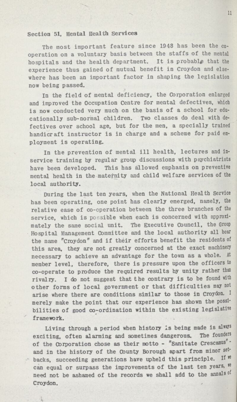 11 Section 51, Mental Health Services The most important feature since 1948 has been the co operation on a voluntary basis between the staffs of the mental hospitals and the health department. It is probable that the experience thus gained of mutual benefit in Croydon and else where has been an important factor in shaping the legislation now being passed. In the field of mental deficiency, the Corporation enlarged and improved the Occupation Centre for mental defectives, which is now conducted very much on the basis of a school for edu cationally sub-normal children. Two classes do deal with de fectives over school age, but for the men, a specially trained handicraft instructor is in charge and a scheme for paid em ployment is operating. In the prevention of mental ill health, lectures and in service training by regular group discussions with psychiatrists have been developed. This has allowed emphasis on preventive mental health in the maternity and child welfare services of the local authority. During the last ten years, when the National Health Service has been operating, one point has clearly emerged, namely, the relative ease of co-operation between the three branches of the service, which is possible when each is concerned with approxi mately the same social unit. The Executive Council, the Group Hospital Management Committee and the local authority all bear the name Croydon and if their efforts benefit the residents of this area, they are not greatly concerned at the exact machinery necessary to achieve an advantage for the town as a whole. At member level, therefore, there is pressure upon the officers to co-operate to produce the required results by unity rather than rivalry. I do not suggest that the contrary is to be found with other forms of local government or that difficulties may not arise where there are conditions similar to those in Croydon. I merely make the point that our experience has shown the possi bilities of good co-ordination within the existing legislative framework. Living through a period when history 1s being made is always exciting, often alarming and sometimes dangerous. The founders of the Corporation chose as their motto - Sanitate Crescamus and in the history of the County Borough apart from minor set backs, succeeding generations have upheld this principle. If we can equal or surpass the improvements of the last ten years, we need not be ashamed of the records we shall add to the annals of Croydon. I
