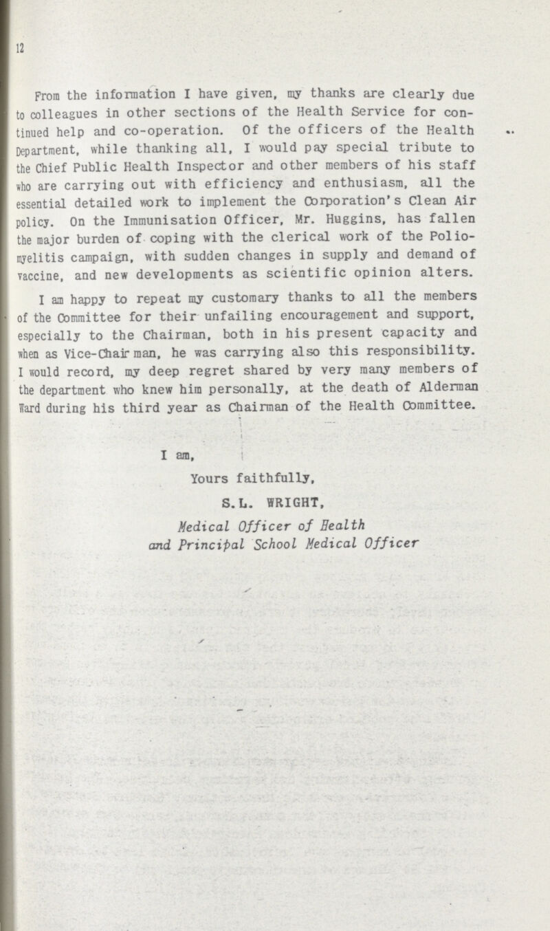 12 From the information I have given, my thanks are clearly due to colleagues in other sections of the Health Service for con tinued help and co-operation. Of the officers of the Health Department, while thanking all, I would pay special tribute to the Chief Public Health Inspector and other members of his staff who are carrying out with efficiency and enthusiasm, all the essential detailed work to implement the Corporation's Clean Air policy. On the Immunisation Officer, Mr. Huggins, has fallen the major burden of coping with the clerical work of the Polio myelitis campaign, with sudden changes in supply and demand of vaccine, and new developments as scientific opinion alters. I am happy to repeat my customary thanks to all the members of the Committee for their unfailing encouragement and support, especially to the Chairman, both in his present capacity and when as Vice-Chairman, he was carrying also this responsibility. I would record, my deep regret shared by very many members of the department who knew him personally, at the death of Alderman Hard during his third year as Chairman of the Health Committee. T i I an. Yours faithfully, S.L. WRIGHT, Medical Officer of Health and Principal School Medical Officer