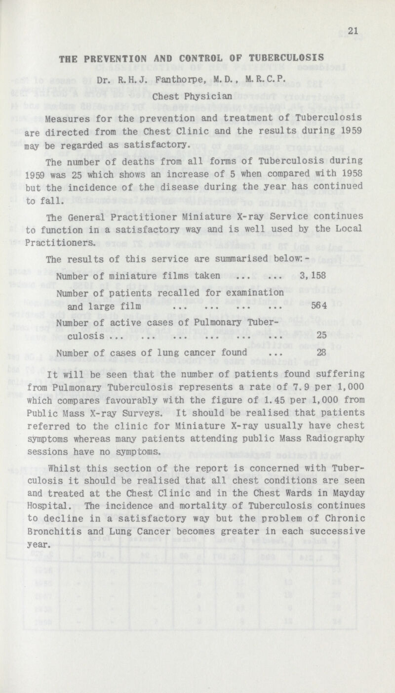 21 THE PREVENTION AND CONTROL OF TUBERCULOSIS Dr. R. H. J. Fanthorpe, M. D., M. R. C. P. Chest Physician Measures for the prevention and treatment of Tuberculosis are directed from the Chest Clinic and the results during 1959 may be regarded as satisfactory. The number of deaths from all forms of Tuberculosis during 1959 was 25 which shows an increase of 5 when compared with 1958 but the incidence of the disease during the year has continued to fall. The General Practitioner Miniature X-ray Service continues to function in a satisfactory way and is well used by the Local Practitioners. The results of this service are summarised below:- Number of miniature films taken 3,158 Number of patients recalled for examination and large film 564 Number of active cases of Pulmonary Tuber culosis 25 Number of cases of lung cancer found 28 It will be seen that the number of patients found suffering from Pulmonary Tuberculosis represents a rate of 7.9 per 1,000 which compares favourably with the figure of 1.45 per 1,000 from Public Mass X-ray Surveys. It should be realised that patients referred to the clinic for Miniature X-ray usually have chest symptoms whereas many patients attending public Mass Radiography sessions have no symptoms. Whilst this section of the report is concerned with Tuber culosis it should be realised that all chest conditions are seen and treated at the Chest Clinic and in the Chest Wards in Mayday Hospital. The incidence and mortality of Tuberculosis continues to decline in a satisfactory way but the problem of Chronic Bronchitis and Lung Cancer becomes greater in each successive year.