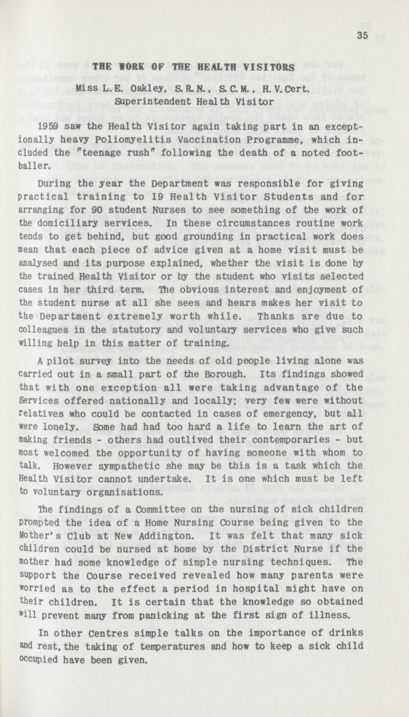 35 THE WORK OF THE HEALTH VISITORS Miss L. E. Oakley, S. R. N., S.C. M., H. V. Cert. Superintendent Health Visitor 1959 saw the Health Visitor again taking part in an except ionally heavy Poliomyelitis Vaccination Programme, which in cluded the teenage rush following the death of a noted foot baller. During the year the Department was responsible for giving practical training to 19 Health Visitor Students and for arranging for 90 student Nurses to see something of the work of the domiciliary services. In these circumstances routine work tends to get behind, but good grounding in practical work does mean that each piece of advice given at a home visit must be analysed and its purpose explained, whether the visit is done by the trained Health Visitor or by the student who visits selected cases in her third term. The obvious interest and enjoyment of the student nurse at all she sees and hears makes her visit to the Department extremely worth while. Thanks are due to colleagues in the statutory and voluntary services who give such willing help in this matter of training. A pilot survey into the needs of old people living alone was carried out in a small part of the Borough. Its findings showed that with one exception all were taking advantage of the Services offered nationally and locally; very few were without relatives who could be contacted in cases of emergency, but all were lonely. Some had had too hard a life to learn the art of making friends - others had outlived their contemporaries - but most welcomed the opportunity of having someone with whom to talk. However sympathetic she may be this is a task which the Health Visitor cannot undertake. It is one which must be left to voluntary organisations. The findings of a Committee on the nursing of sick children prompted the idea of a Home Nursing Course being given to the Mother's Club at New Addington. It was felt that many sick children could be nursed at home by the District Nurse if the mother had some knowledge of simple nursing techniques. The support the Course received revealed how many parents were worried as to the effect a period in hospital might have on their children. It is certain that the knowledge so obtained Will prevent many from panicking at the first sign of illness. In other Centres simple talks on the importance of drinks and rest, the taking of temperatures and how to keep a sick child occupied have been given.