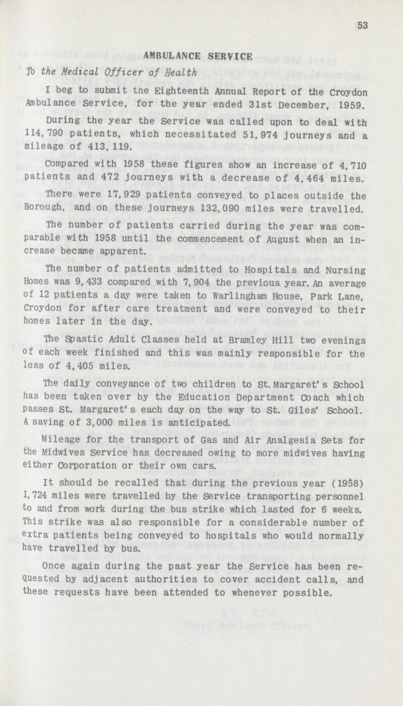 53 AMBULANCE SERVICE To the Medical Officer of Health I beg to submit the Eighteenth Annual Report of the Croydon Ambulance Service, for the year ended 31st December, 1959. During the year the Service was called upon to deal with 114,790 patients, which necessitated 51,974 journeys and a mileage of 413,119. Compared with 1958 these figures show an increase of 4,710 patients and 472 journeys with a decrease of 4,464 miles. There were 17,929 patients conveyed to places outside the Borough, and on these journeys 132,090 miles were travelled. The number of patients carried during the year was com parable with 1958 until the commencement of August when an in crease became apparent. The number of patients admitted to Hospitals and Nursing Homes was 9,433 compared with 7,904 the previous year. An average of 12 patients a day were taken to Warlingham House, Park Lane, Croydon for after care treatment and were conveyed to their homes later in the day. The Spastic Adult Classes held at Bramley Hill two evenings of each week finished and this was mainly responsible for the loss of 4, 405 miles. The daily conveyance of two children to St. Margaret's School has been taken over by the Education Department Coach which passes St. Margaret's each day on the way to St. Giles' School. A saving of 3,000 miles is anticipated. Mileage for the transport of Gas and Air Analgesia Sets for the Midwives Service has decreased owing to more midwives having either Corporation or their own cars. It should be recalled that during the previous year (1958) 1,724 miles were travelled by the Service transporting personnel to and from work during the bus strike which lasted for 6 weeks. This strike was also responsible for a considerable number of extra patients being conveyed to hospitals who would normally have travelled by bus. Once again during the past year the Service has been re Quested by adjacent authorities to cover accident calls, and these requests have been attended to whenever possible.