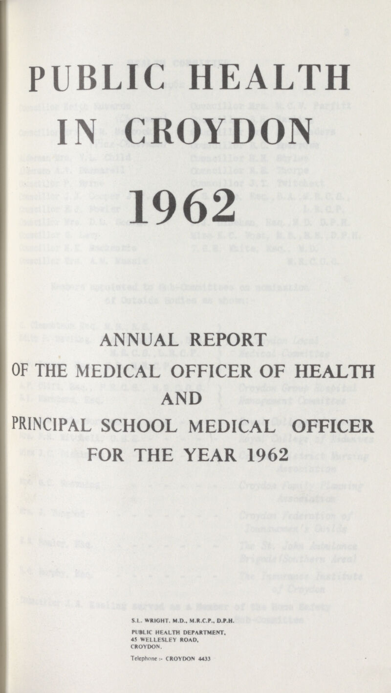 PUBLIC HEALTH IN CROYDON 1962 ANNUAL REPORT OF THE MEDICAL OFFICER OF HEALTH AND PRINCIPAL SCHOOL MEDICAL OFFICER FOR THE YEAR 1962 S.L. WRIGHT. M.D., M.R.C.P.. D.P.H. PUBLIC HEALTH DEPARTMENT. 45 WELLESLEY ROAD, CROYDON. Telephone:- CROYDON 4433