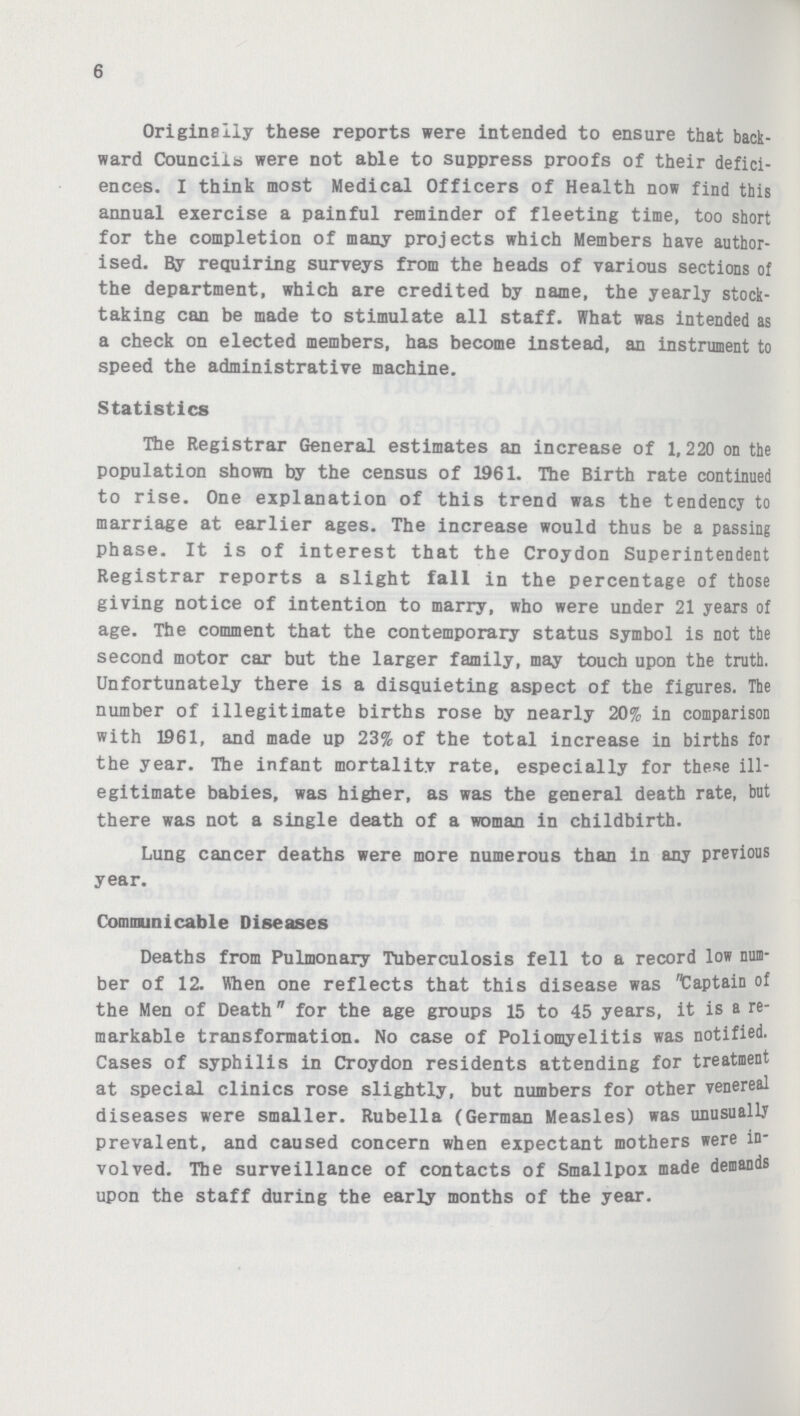 6 Originally these reports were intended to ensure that back ward Councils were not able to suppress proofs of their defici ences. I think most Medical Officers of Health now find this annual exercise a painful reminder of fleeting time, too short for the completion of many projects which Members have author ised. By requiring surveys from the heads of various sections of the department, which are credited by name, the yearly stock taking can be made to stimulate all staff. What was intended as a check on elected members, has become instead, an instrument to speed the administrative machine. Statistics The Registrar General estimates an increase of 1,220 on the population shown by the census of 1961. The Birth rate continued to rise. One explanation of this trend was the tendency to marriage at earlier ages. The increase would thus be a passing phase. It is of interest that the Croydon Superintendent Registrar reports a slight fall in the percentage of those giving notice of intention to marry, who were under 21 years of age. The comment that the contemporary status symbol is not the second motor car but the larger family, may touch upon the truth. Unfortunately there is a disquieting aspect of the figures. The number of illegitimate births rose by nearly 20% in comparison with 1961, and made up 23% of the total increase in births for the year. The infant mortality rate, especially for these ill egitimate babies, was higher, as was the general death rate, but there was not a single death of a woman in childbirth. Lung cancer deaths were more numerous than in any previous year. Communicable Diseases Deaths from Pulmonary Tuberculosis fell to a record low num ber of 12. When one reflects that this disease was Captain of the Men of Death for the age groups 15 to 45 years, it is a re markable transformation. No case of Poliomyelitis was notified Cases of syphilis in Croydon residents attending for treatment at special clinics rose slightly, but numbers for other venereal diseases were smaller. Rubella (German Measles) was unusually prevalent, and caused concern when expectant mothers were in volved. The surveillance of contacts of Smallpox made demands upon the staff during the early months of the year.